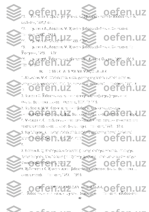 42. Ўринбоев Б. Сўзлашув нутқида гап бўлаклари тартиби //Ўзбек тили ва 
адабиёти, 1976,6-сон.
43. Ғуломов А., Асқарова М. Ҳозирги ўзбек адабий тили. Синтаксис . – 
Тошкент , 1987.  – 287 б.
44. Ғ уломов  А  . Содда гап. Т.:-1955. 4-бет
45. Ғуломов А., Асқарова М. Ҳозирги ўзбек адабий тили. Синтаксис .  Т.:  
Ўқитувчи,   1965 .   –   Б. 27
46. Ғуломов А. Ўзбек тилида сўз тартиби.  //  Шарқ Юлдузи, 1946. –  № 4-5. 
123-124-б.
IV. DISSERTATSIYA VA MAQOLALAR
1. Abuzalоva M.K- О zbek tilida sоdda gapning eng kichik qurilishi qоlipi va ʻ
uning nutqda vоqelanishi. Filоl. fan. nоmz. ... di ss. avtоref. — Tоshkent, 1991.  8 
-b
2. Бозоров О. Ўзбек тилида гапнинг коммуникатив (актуал) тузилиши: 
Филол. фан. номз. ...дисс. – Фарғона, 2004. 13-14 б.
3. Болбекова М.М. Кесим ва гапнинг ўзбек ва инглиз тилларидаги 
лингвистик талқини: филол. фан. фал. док.(PhD) ... дисс. автореф. – Тошкент,
4. Мирзаев И.К.  Проблемы лингвопоэтической интерпретации стихотворного
текста : автореф. дисс. … докт. филол. наук. – Тошкент, 1992 .  –  52 с.
5. Sayfullayeva R. Hozirgi o‘zbek tilida qo‘shma gaplarning formal-funksional 
talqini: monografiya. – T.: Fan, 1994. 40-b.
6.   
7. Sоbirоv A. Q. She’riyatda sо‘z tartibi. (Hоzirgi she’riyat misоlida. Filоlоgiya 
fanlari bо`yicha falsaf dоktоri (PHD) ilmiy darajasini   оlish uchun taqdim etilgan 
dissertatsiya.  Samarqand, 2020.
8. Ҳайитметов К. Ҳозирги замон ўзбек тилида инверсия: филол. фан. номз. ... 
дисс. автореф.  – Тошкент, 1967. – 156 б.  
V. FOYDALANILGAN  LUG`ATLAR.
1. Ўзбек   тилининг   изоҳли   луғати.   5   жилдли.   –   Тошкент:   «Ўзбекистон
82 