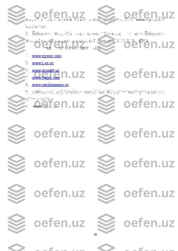 миллий   энциклопедияси»   Давлат   илмий   наштирёти,   2006.   www.ziyоuz.cоm
kutubxоnasi.
2. Ўзбекистон Миллий энциклопедияси. 12 томлик. – Тошкент: Ўзбекистон
Миллий энциклопедияси давлат илмий нашриёти, 2002-2006. –926 б.
VI. INTERNET SAYTLARI
1. www.ziyouz.com   
2. www.Lex.uz   
3. www.ziyonet.uz   
4. www.twipx.com   
5. www.yazikoznanie.ru   
6. ttp//eduportal.uz (O‘zbekiston Respublikasi Xalq ta‘limi vazirligining axborot-
ta‘lim portali) 
7.  www. tdpu. uz 
83 