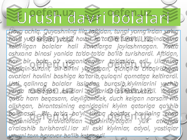 Urush dav ri bolalari
Havo ochiq. Quyoshning iliq taftidan, tungi yomg‘irdan so‘ng 
hovli  yuzi  selgib,  yengil  hovur  ko‘tarilib  turardi.  Yaqindagina 
keltirilgan  bolalar  hali  xonalarga  joylashmagan.  Katta 
oshxona  binosi  yonida  to‘da-to‘da  bo‘lib  turishardi.  Aftidan, 
har  bir  bola  o‘z  vagonidagilar  to‘dasida  edi.  Ularning 
shovqin-suroni,  bir-birini  yig‘latgan,  qichqirib  chaqirishgan 
ovozlari  hovlini  boshiga  ko‘tarib,quloqni  qomatga  keltirardi. 
Usti  qalinroq  bolalar  issiqdan  burqsib,kiyimlarini  yechib 
yerga  tashlagan,  esliklari  qo‘llarida  ushlabturardi.  Yoqasi 
qolsa  ham  beqasam,  deyilganidek,  duch  kelgan  narsani  ilib 
olishgan,  birontasining  egnidagini  kiyim  qatoriga  qo‘shib 
bo‘lmasdi.  Bir  to‘da  bo‘yi  tikroq  bolalar  hovlining  chap 
tomonidagi  aravalardan  tushirilayotgan  yuk  atrofida 
o‘ralashib  turishardi.Har  xil  eski  kiyimlar,  adyol,  yostiqlar 
uyumi tom baravar bo‘lib ketgandi.  