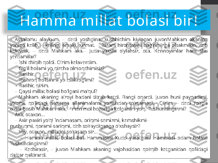 Hamma millat  bolasi bir!
–  Assalomu  alaykum,  –  dedi  yoshgina,  xushbichim  kiyingan  juvonMahkam  akaning 
yoniga  kelib,  –  keling,  amaki,  xizmat.  –  Bizam  birontasini  bag‘rimizga  olsakmikin,  deb 
keluvdik,  –  dedi  Mahkam  aka.–  Juda  yaxshi  o‘ylabsiz,  ota.  Kennoyimlar  ham  shu 
yerdamilar?
    –  Ishi chiqib qoldi. O‘zim kelaverdim.
    –  O‘g‘il bolami yo qizcha olmoqchimisiz?
    –  Baribir.
    –  Yoshroq bo‘lsinmi yo eslikrog‘imi?
    –  Baribir, qizim.
    –  Qaysi millat bolasi bo‘lgani ma’qul?
        Mahkam  akaning  a’zoyi  badani  titrab  ketdi.  Rangi  oqardi.  Juvon  buni  payqadimi, 
yo‘qmi,  qo‘lidagi  daftarga  allanimalarni  yozishdan  to‘xtamadi.–  Qizim,  –  dedi  zo‘rg‘a 
o‘zini bosib Mahkam aka, – men mol bozoriga kelganim yo‘q. Tushundingizmi?
 –  Axir, otaxon...
    –  Axir-paxiri yo‘q! Indamasam, oriqmi-semizmi, kemshikmi-
puchuqmi, qorami-sariqmi, deb so‘raydiganga o‘xshaysiz?
    –  Voy, otaxon, millatini so‘rasam siz...
        –  Hamma  millat  bolasi  bir!  Hammasini  Xudo  yaratgan!  Hammasi  odam  bolasi! 
Tushundingizmi?
        –  Kechirasiz,  –  juvon  Mahkam  akaning  vajohatidan  qo‘rqib  ketganidan  qo‘lidagi 
daftar qaltirardi.  