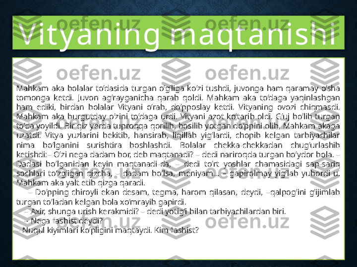 Vit y aning maqt anishi
Mahkam  aka  bolalar  to‘dasida  turgan  o‘g‘liga  ko‘zi  tushdi,  juvonga  ham  qaramay  o‘sha 
tomonga  ketdi.  Juvon  ag‘rayganicha  qarab  qoldi.  Mahkam  aka  to‘daga  yaqinlashgan 
ham  ediki,  birdan  bolalar  Vityani  o‘rab,  do‘pposlay  ketdi.  Vityaning  ovozi  chiqmasdi. 
Mahkam  aka  burgutday  o‘zini  to‘daga  urdi.  Vityani  azot  ko‘tarib  oldi.  G‘uj  bo‘lib  turgan 
to‘da yoyildi. Bir qiz yerda tuproqqa qorilib, bosilib yotgan do‘ppini olib, Mahkam akaga 
uzatdi.  Vitya  yuzlarini  bekitib,  hansirab,  liqillab  yig‘lardi,  chopib  kelgan  tarbiyachilar 
nima  bo‘lganini  surishtira  boshlashdi.  Bolalar  chekka-chekkadan  chug‘urlashib 
ketishdi:– O‘zi nega dadam bor, deb maqtanadi? – dedi nariroqda turgan bo‘ydor bola. – 
Dadasi  bo‘lganidan  keyin  maqtanadi-da,  –  dedi  to‘rt  yoshlar  chamasidagi  sap-sariq 
sochlari  to‘zg‘igan  qizcha,  –  dadam  bo‘lsa,  meniyam...  –  gapirolmay  yig‘lab  yubordi  u. 
Mahkam aka yalt etib qizga qaradi.
        –  Do‘pping  chiroyli  ekan  desam,  tegma,  harom  qilasan,  deydi,  –qalpog‘ini  g‘ijimlab 
turgan to‘ladan kelgan bola xo‘mrayib gapirdi.
    –  Axir, shunga urish kerakmidi? – dedi yotig‘i bilan tarbiyachilardan biri.
    –  Nega fashist deydi? 
–  Nuqul kiyimlari ko‘pligini maqtaydi. Kim fashist? 