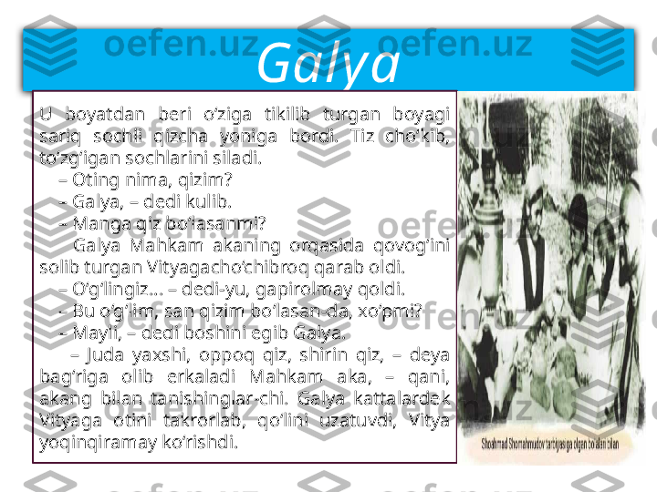 Galy a
U  boyatdan  beri  o‘ziga  tikilib  turgan  boyagi 
sariq  sochli  qizcha  yoniga  bordi.  Tiz  cho‘kib, 
to‘zg‘igan sochlarini siladi.
    –  Oting nima, qizim?
    –  Galya, – dedi kulib.
    –  Manga qiz bo‘lasanmi?
        Galya  Mahkam  akaning  orqasida  qovog‘ini 
solib turgan Vityagacho‘chibroq qarab oldi.
    –  O‘g‘lingiz... – dedi-yu, gapirolmay qoldi.
    –  Bu o‘g‘lim, san qizim bo‘lasan-da, xo‘pmi?
    –  Mayli, – dedi boshini egib Galya.
        –  Juda  yaxshi,  oppoq  qiz,  shirin  qiz,  –  deya 
bag‘riga  olib  erkaladi  Mahkam  aka,  –  qani, 
akang  bilan  tanishinglar-chi.  Galya  kattalardek 
Vityaga  otini  takrorlab,  qo‘lini  uzatuvdi,  Vitya 
yoqinqiramay ko‘rishdi.     