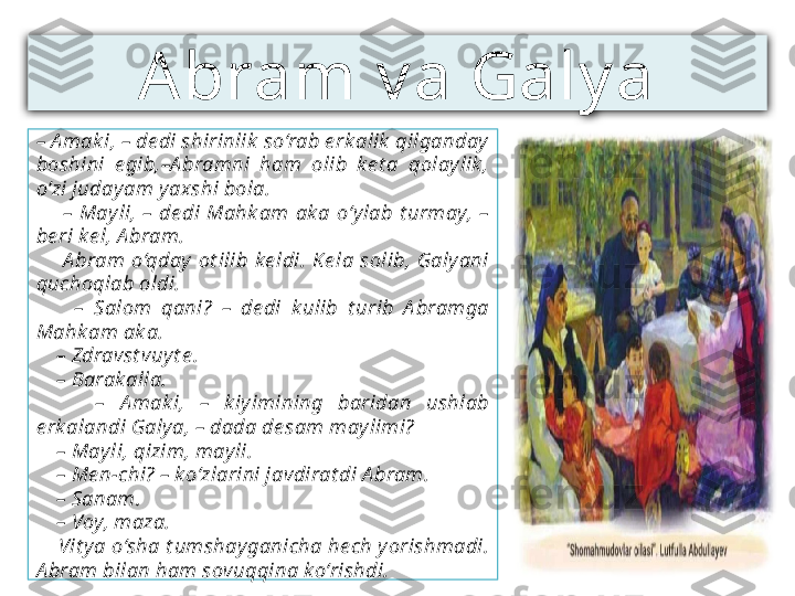 Abram v a Galy a
–  A mak i, – de di shirinlik  so‘rab e rk alik  qilganday  
boshini  e gib,–A bramni  ham  olib  ke t a  qolaylik , 
o‘zi judayam y axshi bola.
        –  May li,  –  de di  Mahk am  ak a  o‘ylab  t urmay,  – 
be ri ke l, A bram.
        A bram  o‘qday   ot ilib  k e ldi.  Ke la  solib,  Galyani 
quchoqlab oldi.
        –  Salom  qani?  –  de di  k ulib  t urib  A bramga 
Mahk am ak a.
    –  Zdravst vuy t e .
    –  Barak alla.
        –  A mak i,  –  k iy imining  baridan  ushlab 
e rk alandi Galy a, – dada de sam maylimi?
    –  May li, qizim, may li.
    –  Me n-chi? – k o‘zlarini javdirat di A bram.
    –  Sanam.
    –  Voy, maza.
     Vit y a o‘sha t umshay ganicha he ch yorishmadi. 
A bram bilan ham sovuqqina ko‘rishdi. 