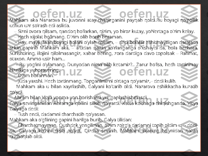 Mahkam  aka  Nazarova  bu  juvonni  atay  chaqirganini  payqab  qoldi.Bu  boyagi  qo‘pollik 
uchun uzr so‘rash edi aslida.
    –  Sizni ovora qilsam, qandoq bo‘larkan, qizim, yo biroz kutay, yoNertaga o‘zim kelay.
    –  Hech xijolat bo‘lmang. O‘zim olib borib beraman.
    –  Hay, mayli. Man boyagi bolani o‘ylab qoldim, – dedi bolalar eshitmaydigan darajada 
sekin  gapirib  Mahkam  aka,  –  aftidan  qattiq  xo‘rlanganga  o‘xshaydi-da,  bola  bechora. 
Surishtiring,  ilojini  qilolmasangiz,  xabar  bering,  zora  dardiga  davo  topolsak  –  Rahmat, 
otaxon. Ammo usiz ham...
        –  Bu  yog‘ini  o‘ylamang.  Dunyodan  nima  olib  ketamiz?..  Zarur  bo‘lsa,  hech  tortinmay 
biznikiga yuboravering.
    –  O‘zim borarman.
    –  Juda yaxshi. Hech tortinmang. Topganimizni o‘rtaga qo‘yamiz,– dedi kulib.
        Mahkam  aka  u  bilan  xayrlashib,  Galyani  ko‘tarib  oldi.  Nazarova  eshikkacha  kuzatib 
qo‘ydi.
     Abram bilan Vitya yonma-yon borishardi-yu, gaplashishmasdi.
Galya  sevinganidan  Abramga  qo‘lini  silkib  qo‘yardi.  Katta  ko‘chaga  chiqishganda,  Vitya 
Galyaga dedi:
    –  Tush endi, dadamni charchatib qo‘yasan. 
Mahkam aka o‘g‘lining gapini hazilga burib, Galya tilidan:
    –  Charchatmayman. Qushdek yengilman, o‘zim zo‘rg‘a dadamni topib oldim-u, – dedi-
da,  Galyaga  ko‘zini  qisib  qo‘ydi.  Qizcha  sevinib,  Mahkam  akaning  bo‘ynidan  qattiq 
quchoqlab oldi. 