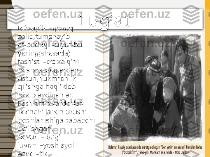 Lug‘at
to‘rsayib  –qovoq 
solib,tumshayib
et-beting  –u yer-bu 
yering(shevada)
fashist  –o‘z xalqini 
boshqa xalqlardan 
ustun,hukmronlik 
qilishga haqli deb 
hisoblaydiganlar.
Fashizm tarafdorlari 
Ikkinchi jahon urushi 
boshlanishiga sababchi 
bo‘lishgan.
hovur  – bug‘
juvon  –yosh ayol
Azot  –tik 