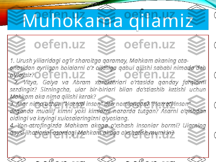 Muhok ama qilamiz
1. Urush yillaridagi og‘ir sharoitga qaramay, Mahkam akaning ota-
onasidan  ayrilgan  bolalarni  o‘z  oilasiga  qabul  qilishi  sababi  nimada  deb 
o‘ylaysiz?
  2.  Vitya,  Galya  va  Abram  xarakterlari  o‘rtasida  qanday  farqlarni 
sezdingiz?  Sizningcha,  ular  bir-birlari  bilan  do‘stlashib  ketishi  uchun 
Mahkam aka nima qilishi kerak?
3. Asar nima uchun “Hazrati inson” deb nomlangan? “Hazrati inson”
deganda  muallif  kimni  yoki  kimlarni  nazarda  tutgan?  Asarni  o‘qishdan 
oldingi va keyingi xulosalaringizni qiyoslang.
4.  Yon-atrofi	ngizda  Mahkam  akaga  o‘xshash  insonlar  bormi?  Ularning 
qaysi jihatlarini asardagi Mahkam akaga o‘xshatish mumkin? 