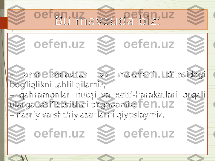 Bu mav zuda biz:
–  asar  sarlavhasi  va  mazmuni  o‘rtasidagi 
bog‘liqlikni tahlil qilamiz;
–  qahramonlar  nutqi  va  xatti-harakatlari  orqali 
ularga ta’rif berishni o‘rganamiz;
–  nasriy va she’riy asarlarni qiyoslaymiz.              