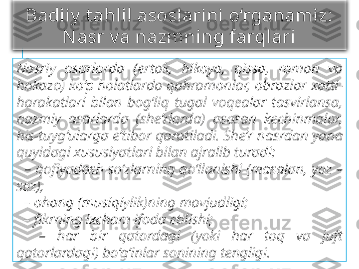 Badiiy  t ahlil asoslarini o‘rganamiz:
Nasr v a nazmning farqlari
Nasriy  asarlarda  (ertak,  hikoya,  qissa,  roman  va 
hokazo) ko‘p holatlarda qahramonlar, obrazlar xatti-
harakatlari  bilan  bog‘liq  tugal  voqealar  tasvirlansa, 
nazmiy  asarlarda  (she’rlarda)  asosan  kechinmalar, 
his-tuyg‘ularga e’tibor qaratiladi. She’r nasrdan yana 
quyidagi xususiyatlari bilan ajralib turadi:
  –  qofi	yadosh so‘zlarning qo‘llanishi (masalan, yoz – 
soz);
  –  ohang (musiqiylik)ning mavjudligi;
  –  fi	
krning ixcham ifoda etilishi;
    –  har  bir  qatordagi  (yoki  har  toq  va  juft 
qatorlardagi) bo‘g‘inlar sonining tengligi. 