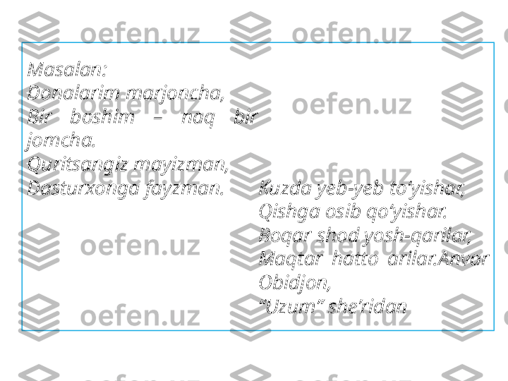 Masalan:
Donalarim marjoncha,
Bir  boshim  –  naq  bir 
jomcha.
Quritsangiz mayizman,
Dasturxonga fayzman. Kuzda yeb-yeb to‘yishar,
Qishga osib qo‘yishar.
Boqar shod yosh-qarilar,
Maqtar  hatto  arilar.Anvar 
Obidjon,
“ Uzum” she’ridan 