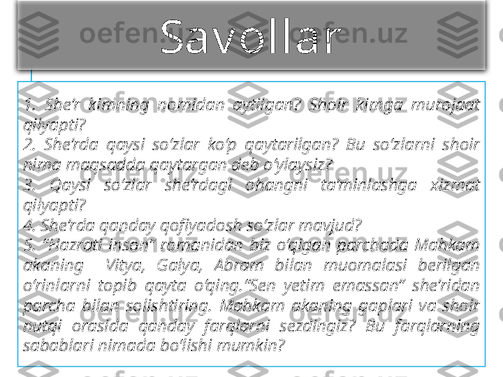 Sav ollar
1.  She’r  kimning  nomidan  aytilgan?  Shoir  kimga  murojaat 
qilyapti?
2.  She’rda  qaysi  so‘zlar  ko‘p  qaytarilgan?  Bu  so‘zlarni  shoir 
nima maqsadda qaytargan deb o‘ylaysiz?
3.  Qaysi  so‘zlar  she’rdagi  ohangni  ta’minlashga  xizmat 
qilyapti?
4. She’rda qanday qofi	yadosh so‘zlar mavjud?
5.  “Hazrati  inson”  romanidan  biz  o‘qigan  parchada  Mahkam 
akaning    Vitya,  Galya,  Abram  bilan  muomalasi  berilgan 
o‘rinlarni  topib  qayta  o‘qing.“Sen  yetim  emassan”  she’ridan 
parcha  bilan  solishtiring.  Mahkam  akaning  gaplari  va  shoir 
nutqi  orasida  qanday  farqlarni  sezdingiz?  Bu  farqlarning 
sabablari nimada bo‘lishi mumkin? 