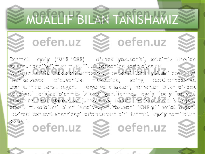 MUALLIF BILAN TANISHAMIZ
Rahmat  Fayziy  (1918–1988)  –  o‘zbek  yozuvchisi,  xalqimiz  orasida 
mashhur badiiy ﬁlmlar mualliﬁ. U Toshkentda kosib oilasida
tug‘ilgan.  O‘rta  maktabni  tamomlab,  Toshkent  temir  yo‘llari  qoshidagi 
Fabrika-zavod  o‘quvchilik  maktabida,  so‘ng  elektromexanika 
texnikumida  tahsil  olgan.  Hikoya  va  qissalari,  romanlari  bilan  o‘zbek 
adabiyoti  tarixida  o‘chmas  iz  qoldirgan.Rahmat  Fayziy  ijodiy  faoliyati 
davomida  qator  gazeta  va  jurnallarda,  obro‘li  tashkilotlarda  ishlagan, 
davlat  mukofotlari  bilan  taqdirlangan.Yozuvchi  1988-yili  vafot  etgan. 
Hozirda Toshkent shahridagi ko‘chalardan biri  Rahmat  Fayziy  nomi bilan 
ataladi.                 