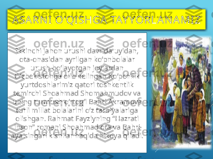 ASA RN I  O‘QI SHGA TAY YORLAN AMIZ
Ikkinchi jahon urushi davrida uyidan, 
ota-onasidan ayrilgan ko‘pnbolalar 
urush bo‘layotgan joylardan 
O‘zbekistonga olib kelingan.Ko‘pchilik 
yurtdoshlarimiz qatori toshkentlik 
temirchi Shoahmad Shomahmudov va 
uning turmush o‘rtog‘i Bahri Akramova 
turli millat bolalarini o‘z tarbiyalariga 
olishgan. Rahmat Fayziyning “Hazrati 
inson” romani Shoahmad ota va Bahri 
aya singari kishilar haqida hikoya qiladi. 