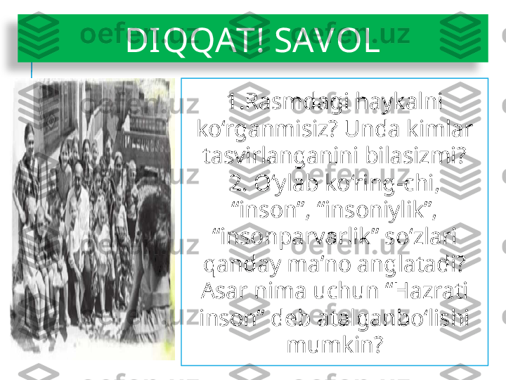 DIQQAT! SAVOL
1.Rasmdagi haykalni 
ko‘rganmisiz? Unda kimlar 
tasvirlanganini bilasizmi?
2. O‘ylab ko‘ring-chi, 
“inson”, “insoniylik”, 
“insonparvarlik” so‘zlari 
qanday ma’no anglatadi? 
Asar nima uchun “Hazrati 
inson” deb atalganbo‘lishi 
mumkin?  