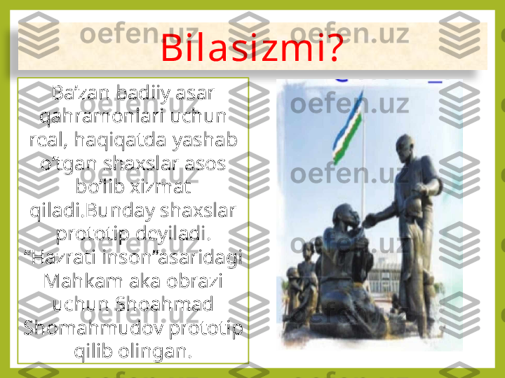 Bilasizmi?
Ba’zan badiiy asar 
qahramonlari uchun 
real, haqiqatda yashab 
o‘tgan shaxslar asos 
bo‘lib xizmat 
qiladi.Bunday shaxslar 
prototip deyiladi. 
“Hazrati inson”asaridagi 
Mahkam aka obrazi 
uchun Shoahmad 
Shomahmudov prototip 
qilib olingan.  