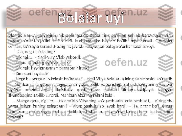 Bolalar uyi
Ular  bolalar  uyiga  yaqinlashib  qolishganda  dadasining  qo‘lidan  ushlab  borayotgan  Vitya 
taqqa  to‘xtadi.  Qo‘lini  tortib  oldi.  Mahkam  aka  hayron  bo‘lib  unga  qaradi.  Qovoqlari 
osilgan, to‘rsayib turardi.Hozirgina javrab kelayotgan bolaga o‘xshamasdi avzoyi.
      –  Ha, nega to‘xtading?
    –  O‘zingiz... – dedi-yu yig‘lab yubordi.
    –  Gapir. Et-beting og‘rivottimi?
    –  O‘zingiz haydamayman demabmidingiz?
    –  Kim seni haydadi?
    –  Nega bu yerga olib kelasiz bo‘lmasa? – dedi Vitya bolalar uyining darvozasini ko‘rsatib.
        Mahkam  aka  gapning  tagiga  endi  yetdi.  Kulib  yuborishiga  sal  qoldi.Vityaning  yuzidan 
uydan  umidini  uzgan,  ko‘chada  qolib,  nima  qilarini  bilmay  shalpayib  tushgani 
shundoqqina sezilib turardi. Mahkam akaning rahmi keldi.
    –  Manga qara, o‘g‘lim, – tiz cho‘kib Vityaning ko‘z yoshlarini arta boshladi, – o‘zing shu 
yerga  kelgan  kuning  esingdami?  –  Vitya  bosh  irg‘ab  javob  berdi.  –  Ha,  omon  bo‘l.  Bugun 
ham  sanga  o‘xshagan  bolalar  kelibdi,  shular  orasida  o‘rtoqlaring  ham  bo‘lsa,  nima 
deysan?  