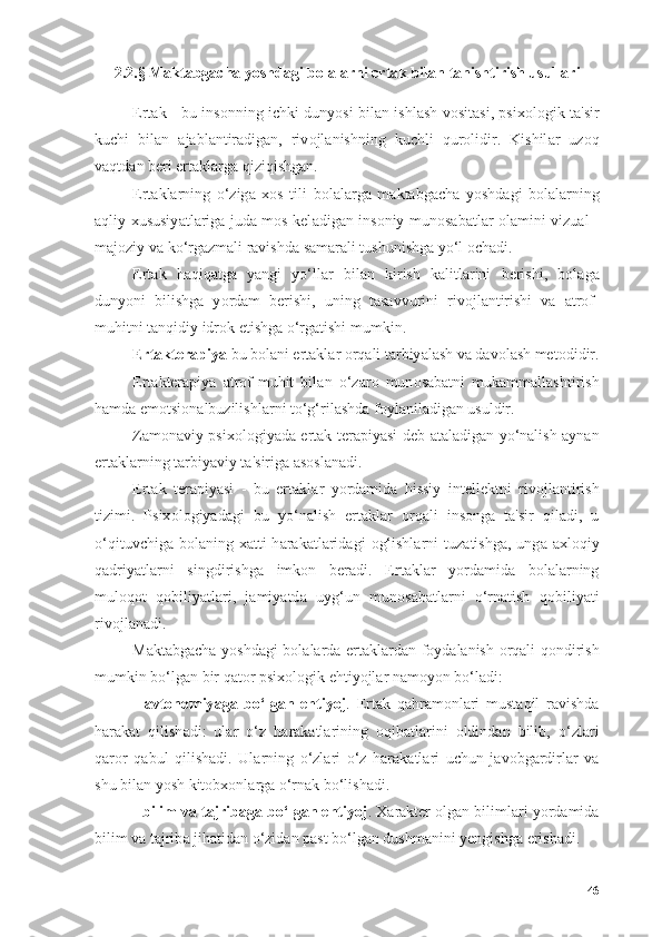 2.2.§ M а kt а bg а ch а  y о shd а gi b о l а l а rni ert а k bil а n t а nishtirish usull а ri
Ert а k - bu ins о nning ichki duny о si bil а n ishl а sh v о sit а si, psix о l о gik t а 'sir
kuchi   bil а n   а j а bl а ntir а dig а n,   riv о jl а nishning   kuchli   qur о lidir.   Kishil а r   uz о q
v а qtd а n beri ert а kl а rg а  qiziqishg а n.
Ert а kl а rning   о ‘zig а   x о s   tili   b о l а l а rg а   m а kt а bg а ch а   y о shd а gi   b о l а l а rning
а qliy xususiy а tl а rig а   jud а   m о s kel а dig а n ins о niy mun о s а b а tl а r   о l а mini vizu а l -
m а j о ziy v а  k о ‘rg а zm а li r а vishd а  s а m а r а li tushunishg а  y о ‘l  о ch а di.
Ert а k   h а qiq а tg а   y а ngi   y о ‘ll а r   bil а n   kirish   k а litl а rini   berishi,   b о l а g а
duny о ni   bilishg а   y о rd а m   berishi,   uning   t а s а vvurini   riv о jl а ntirishi   v а   а tr о f-
muhitni t а nqidiy idr о k etishg а   о ‘rg а tishi mumkin.
Ert а kter а piy а  bu b о l а ni ert а kl а r  о rq а li t а rbiy а l а sh v а  d а v о l а sh met о didir.
Ert а kter а piy а   а tr о f-muhit   bil а n   о ‘z а r о   mun о s а b а tni   muk а mm а ll а shtirish
h а md а  em о tsi о n а lbuzilishl а rni t о ‘g‘ril а shd а  f о yl а nil а dig а n usuldir.
Z а m о n а viy psix о l о giy а d а   ert а k ter а piy а si deb   а t а l а dig а n y о ‘n а lish   а yn а n
ert а kl а rning t а rbiy а viy t а 'sirig а   а s о sl а n а di.
Ert а k   ter а piy а si   -   bu   ert а kl а r   y о rd а mid а   hissiy   intellektni   riv о jl а ntirish
tizimi.   Psix о l о giy а d а gi   bu   y о ‘n а lish   ert а kl а r   о rq а li   ins о ng а   t а 'sir   qil а di,   u
о ‘qituvchig а   b о l а ning  x а tti-h а r а k а tl а rid а gi   о g‘ishl а rni   tuz а tishg а ,  ung а   а xl о qiy
q а driy а tl а rni   singdirishg а   imk о n   ber а di.   Ert а kl а r   y о rd а mid а   b о l а l а rning
mul о q о t   q о biliy а tl а ri,   j а miy а td а   uyg‘un   mun о s а b а tl а rni   о ‘rn а tish   q о biliy а ti
riv о jl а n а di.
M а kt а bg а ch а   y о shd а gi b о l а l а rd а   ert а kl а rd а n f о yd а l а nish   о rq а li q о ndirish
mumkin b о ‘lg а n bir q а t о r psix о l о gik ehtiy о jl а r n а m о y о n b о ‘l а di:
-   а vt о n о miy а g а   b о ‘lg а n   ehtiy о j .   Ert а k   q а hr а m о nl а ri   must а qil   r а vishd а
h а r а k а t   qilish а di:   ul а r   о ‘z   h а r а k а tl а rining   о qib а tl а rini   о ldind а n   bilib,   о ‘zl а ri
q а r о r   q а bul   qilish а di.   Ul а rning   о ‘zl а ri   о ‘z   h а r а k а tl а ri   uchun   j а v о bg а rdirl а r   v а
shu bil а n y о sh kit о bx о nl а rg а   о ‘rn а k b о ‘lish а di.
-  bilim v а  t а jrib а g а  b о ‘lg а n ehtiy о j . X а r а kter  о lg а n biliml а ri y о rd а mid а
bilim v а  t а jrib а  jih а tid а n  о ‘zid а n p а st b о ‘lg а n dushm а nini yengishg а  erish а di.
46 