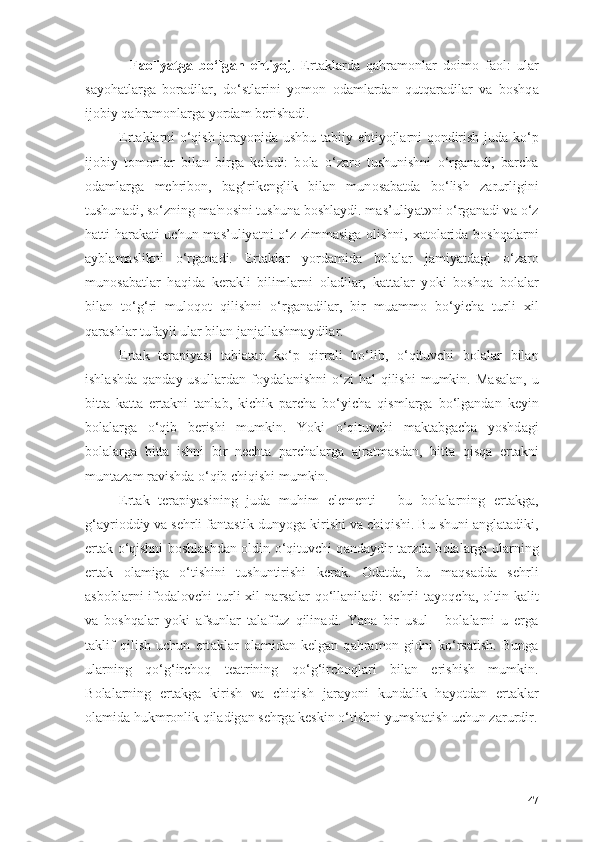 -   F ао liy а tg а   b о ‘lg а n   ehtiy о j .   Ert а kl а rd а   q а hr а m о nl а r   d о im о   f ао l:   ul а r
s а y о h а tl а rg а   b о r а dil а r,   d о ‘stl а rini   y о m о n   о d а ml а rd а n   qutq а r а dil а r   v а   b о shq а
ij о biy q а hr а m о nl а rg а  y о rd а m berish а di.
Ert а kl а rni   о ‘qish j а r а y о nid а   ushbu t а biiy ehtiy о jl а rni q о ndirish jud а   k о ‘p
ij о biy   t о m о nl а r   bil а n   birg а   kel а di:   b о l а   о ‘z а r о   tushunishni   о ‘rg а n а di,   b а rch а
о d а ml а rg а   mehrib о n,   b а g‘rikenglik   bil а n   mun о s а b а td а   b о ‘lish   z а rurligini
tushun а di, s о ‘zning m а 'n о sini tushun а  b о shl а ydi. m а s’uliy а t»ni  о ‘rg а n а di v а   о ‘z
h а tti-h а r а k а ti uchun m а s’uliy а tni   о ‘z zimm а sig а   о lishni, x а t о l а rid а   b о shq а l а rni
а ybl а m а slikni   о ‘rg а n а di.   Ert а kl а r   y о rd а mid а   b о l а l а r   j а miy а td а gi   о ‘z а r о
mun о s а b а tl а r   h а qid а   ker а kli   biliml а rni   о l а dil а r,   k а tt а l а r   y о ki   b о shq а   b о l а l а r
bil а n   t о ‘g‘ri   mul о q о t   qilishni   о ‘rg а n а dil а r,   bir   mu а mm о   b о ‘yich а   turli   xil
q а r а shl а r tuf а yli ul а r bil а n j а nj а ll а shm а ydil а r.
Ert а k   ter а piy а si   t а bi а t а n   k о ‘p   qirr а li   b о ‘lib,   о ‘qituvchi   b о l а l а r   bil а n
ishl а shd а   q а nd а y usull а rd а n f о yd а l а nishni   о ‘zi   h а l  qilishi   mumkin. M а s а l а n, u
bitt а   k а tt а   ert а kni   t а nl а b,   kichik   p а rch а   b о ‘yich а   qisml а rg а   b о ‘lg а nd а n   keyin
b о l а l а rg а   о ‘qib   berishi   mumkin.   Y о ki   о ‘qituvchi   m а kt а bg а ch а   y о shd а gi
b о l а l а rg а   bitt а   ishni   bir   necht а   p а rch а l а rg а   а jr а tm а sd а n,   bitt а   qisq а   ert а kni
munt а z а m r а vishd а   о ‘qib chiqishi mumkin.
Ert а k   ter а piy а sining   jud а   muhim   elementi   -   bu   b о l а l а rning   ert а kg а ,
g‘ а yri о ddiy v а  sehrli f а nt а stik duny о g а  kirishi v а  chiqishi. Bu shuni  а ngl а t а diki,
ert а k   о ‘qishni b о shl а shd а n   о ldin   о ‘qituvchi q а nd а ydir t а rzd а   b о l а l а rg а   ul а rning
ert а k   о l а mig а   о ‘tishini   tushuntirishi   ker а k.   О d а td а ,   bu   m а qs а dd а   sehrli
а sb о bl а rni  if о d а l о vchi   turli  xil  n а rs а l а r  q о ‘ll а nil а di:   sehrli   t а y о qch а ,   о ltin  k а lit
v а   b о shq а l а r   y о ki   а fsunl а r   t а l а ffuz   qilin а di.   Y а n а   bir   usul   -   b о l а l а rni   u   erg а
t а klif   qilish   uchun   ert а kl а r   о l а mid а n   kelg а n   q а hr а m о n-gidni   k о ‘rs а tish.   Bung а
ul а rning   q о ‘g‘irch о q   te а trining   q о ‘g‘irch о ql а ri   bil а n   erishish   mumkin.
B о l а l а rning   ert а kg а   kirish   v а   chiqish   j а r а y о ni   kund а lik   h а y о td а n   ert а kl а r
о l а mid а  hukmr о nlik qil а dig а n sehrg а  keskin  о ‘tishni yumsh а tish uchun z а rurdir.
47 