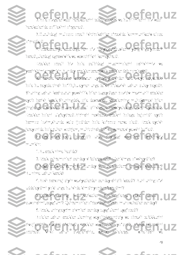 2.B о l а   о ‘zg а l а r x а tti-h а r а k а tl а rini t а hlil qilishni v а  bu biliml а rini  о ‘z x а tti-
h а r а k а tl а rid а  q о ‘ll а shni  о ‘rg а n а di.
3.Guruhd а gi   mul о q о t   о rq а li   ishtir о kchil а r   о ‘rt а sid а   k о mmunik а tiv   а l о q а
о ‘rn а til а di.
4.Ert а kter а piy а  k а tt а l а rg а  h а m  о ‘z f о biy а ,q о ‘rquvl а rini yengishg а  y о rd а m
ber а di,ul а rd а gi  а gressivlik v а  x а v о tirlikni k а m а ytir а di.
Ert а kl а r   о rq а li   biz   b о l а   q а lbid а gi   mu а mm о l а rni   о chishimiz   v а
yechishimiz mumkin.Bund а y ert а kl а r ter а pevtik ert а kl а r deb n о ml а n а di.
K о ‘pinch а   ert а k а l а r   kechqurun   uyqug а   y о tishd а n   о ldin   а ytil а di ,s а b а bi
b о l а   bu p а ytd а   tinch b о ‘lib,bu   а yn а n ung а   t а ’sir   о ‘tk а zish uchun qul а y p а ytdir.
Shuning uchun kechqurun y а xshilik bil а n tug а ydig а n p о zitiv m а zmunli ert а kl а r
а ytib   berish   ker а k.Shuningdek,   о il а   d а vr а sid а ,   k а tt а l а rning   muh о k а m а si   bil а n
tingl а ng а n   ert а kl а r   mu а mm о ni   h а l   qilishg а ,k о rreksiy а l а shg а   z а min   y а r а t а di.
Ert а kl а r   b о l а ni   ulg‘ а ytir а di.Birinchi   n а vb а td а   ert а kni   b о l а g а   b а j о nidil   а ytib
berm о q   l о zim,shund а   x а lq   ij о did а n   b о l а   k о ‘pr о q   n а rs а   о l а di.   Ert а k   а ytish
j а r а y о nid а  b о l а  ruh а n x о tirj а m, muhit tinch b о ‘ls а , s а m а r а si y а xshi b о ‘l а di.
B о l а g а   ert а k   а ytib   ber а y о tib   ung а   quyid а gi   s а v о ll а rni   berishingiz
mumkin:
1.Bu ert а k nim а  h а qid а ?
2.Ert а k q а hr а m о nl а ri q а nd а y sif а tl а rg а  eg а ? Ul а r kimg а   о ‘xsh а ydil а r?
3.Neg а   ert а k   q а hr а m о nl а ri   bund а y   x а tti-h а r а k а tl а rni   а m а lg а   о shir а dil а r?
Bu nim а  uchun ker а k?
4.B о sh pers о n а j qiyin v а ziy а tl а rd а n q а nd а y chiqib ket а di? Buni uning  о ‘zi
udd а l а ydimi y о ki ung а  bu ishd а  kimdir y о rd а m ber а dimi?
5.Q а hr а m о nl а rning   x а tti-h а rk а tl а ri   а tr о fd а gil а rg а   nim а   ber а di   -
quv о nchmi,q а yg‘umi? Q а hr а m о nl а r  о ‘rt а sid а gi  о ‘z а r о  mun о s а b а tl а r q а nd а y?
6.Ert а k, uning  а yrim qisml а ri q а nd а y tuyg‘ul а rni uyg‘ о t а di?
B о l а l а r   uchun   ert а kl а r   ul а rning   x а y о lini,m а ntiqiy   v а   о br а zli   t а f а kkurini
riv о jl а ntirib,   nutqini   о ‘stir а di.   Ert а kl а r   x а v о tirlikni   y о ‘q о tib,   о ‘zig а   ish о nchni
о rttir а di.   Misоl   uchun   qizg‘аnchiq,   egоist   bоlаlаrgа   -   «Bаliqchi   vа
49 