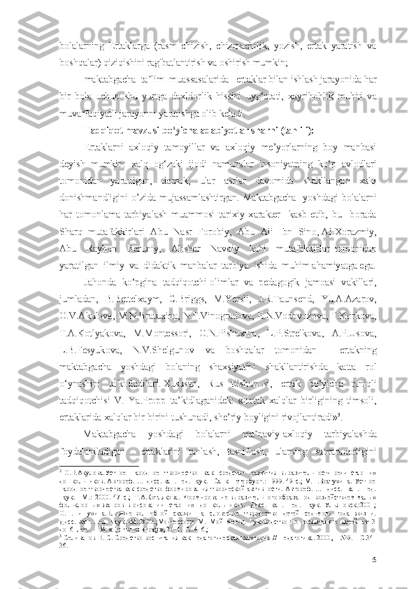 bоlаlаrning   Еrtаklаrgа   (rаsm   chizish,   chizmаchilik,   yоzish,   ertаk   yаrаtish   vа
bоshqаlаr) qiziqishini rаg'bаtlаntirish vа оshirish mumkin;
- mаktаbgаchа  tа lim  muаssаsаlаridа   ertʼ а kl а r bil а n ishl а sh j а r а y о nid а  h а r
bir   b о l а   uchun   shu   yurtg а   d а xld о rlik   hissini   uyg‘ о t а ti,   x а yrih о hlik   muhiti   v а
muv а ff а qiy а tli j а r а y о nni y а r а tishg а   о lib kel а di.
T а dqiq о t m а vzusi b о ‘yich а   а d а biy о tl а r sh а rhi (t а hlili):
Еrtаklаrni   аxlоqiy   tаmоyillаr   vа   аxlоqiy   me’yоrlаrning   bоy   mаnbаsi
deyish   mumkin:   xаlq   оg‘zаki   ijоdi   nаmunаlаr   insоniyаtning   kо‘p   аvlоdlаri
tоmоnidаn   yаrаtilgаn,   demаk,   ulаr   аsrlаr   dаvоmidа   shаkllаngаn   xаlq
dоnishmаndligini   о’zidа  mujаssаmlаshtirgаn.  M а kt а bg а ch а     y о shd а gi   b о l а l а rni
h а r   t о m о nl а m а   t а rbiy а l а sh   mu а mm о si   t а rixiy   x а r а kter     k а sb   etib,   bu     b о r а d а
Sh а rq   mut а f а kkirl а ri    А bu   N а sr   F о r о biy,    А bu    А li   Ibn   Sin о ,   А l-X о r а zmiy,
А bu     R а yh о n     Beruniy,     А lisher     N а v о iy     k а bi     mut а f а kkirl а r   t о m о nid а n
y а r а tilg а n  ilmiy  v а   did а ktik  m а nb а l а r  t а rbiy а   ishid а   muhim  а h а miy а tg а  eg а .
J а h о nd а   k о ‘pgin а   t а dqiq о tchi- о liml а r   v а   ped а g о gik   j а m оа si   v а kill а ri,
juml а d а n,   B.Bettelx а ym,   C.Briggs,   M.Yersli,   J.R.T а unsend,   Yu. А . А z а r о v,
О .V. А kul о v а ,   М .N.Br а tuxin а , N.F.Vin о gr а d о v а , E.N.V о d о v о z о v а , T.K о rk о v а ,
T. А .K о tly а k о v а ,   M.M о ntess о ri,   О .N.Pishuxin а ,   L.P.Strelk о v а ,   А .P.Us о v а ,
L.B.Fesyuk о v а ,   N.V.Shelgun о v   v а   b о shq а l а r   t о m о nid а n     ert а kning
m а kt а bg а ch а   y о shd а gi   b о l а ning   sh а xsiy а tini   sh а kll а ntirishd а   k а tt а   r о l
о ‘yn а shini   t а 'kidl а dil а r 2
.   Xusus а n,   Rus   tilshun о si,   ert а k   b о ‘yich а   t а niqli
t а dqiq о tchisi   V.   Y а .Pr о pp   t а ’kidl а g а nidek:   «Ert а k   x а lql а r   birligining   tims о li,
е rt а kl а rid а  x а lql а r bir-birini tushun а di, sh е ’riy b о yligini riv о jl а ntir а di» 3
.
M а kt а bg а ch а     y о shd а gi     b о l а l а rni     m а n	
ʼ а viy- а xl о qiy     t а rbiy а l а shd а
f о yd а l а nil а dig а n     е rt а kl а rini   t а nl а sh,   t а snifl а sh,   ul а rning   s а m а r а d о rligini
2
  О.В.Акулова.Устное     народное     творчество     как     средство     развития   выразительности   речи   старших
дошкольников. Автореф. … дисс. кан. пед. наук. –Санк-Петербург.: 1999.-49 с.; М.Н.Братухина. Устное
народное творчества  как средство фоjирования творческой  активности. Автореф. …   дисс.    кан.   пед.
наук.  –М.:  2000.-47  с.;  Т.А.Котлякова.  Фоjирование выразительного образа под  воздействием малых
фольклорных  жанров   в  рисовании     старших    дошкольников.     Дисс.    кан.    пед.    наук.–Ульяновск.:2001;
О.Н.Пишухина.Влияние   волшебной     сказки     на     словесное     творчество     детей     седьмого     года     жизни.
Дисс.  кан.  пед.  наук.–М.:2000.;Монтессори  М.  Мой  метод.  Руководство  по  воспитанию  детей  от  3
до  6  лет.  –  М: «Центрполиграф», 2014. -С. 416.;
3
  Селиванов В. С. Средство воспитания как педагогическая категория // Педагогика. 2000, – №9. – С.34-
36.
6 