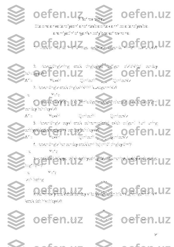 2- Sо‘rovnoma. 
Ota-onalar va  tarbiyachi lar о‘rtasida ertaklarni bola tarbiyasida
ahamiyatini о‘rganish  bо‘yicha sо‘rovnoma
1.   Ertaklar   haqida   ma’lumotga   egamisiz   deganda   nimani   tushunasiz?
________________________________________________________________
________________________________________________________________
________________________________________________________________
2.   Farzandingizning   ertak   tinglashga   bо‘lgan   qiziqishini   qanday
baholaysiz?
A’lo________ Yaxshi_________Qoniqarli ________Qoniqarsiz________ 
3. Farzandingiz  ertak tinglashishini  kuzatganmisiz? 
Ha__________ Yо‘q__________
4.     Ertaklar   bо‘yicha   olib   boriladiga   m ashg‘ulotlardagi   bolalar   faolligini
qanday baholaysiz?
A’lo________Yaxshi_________Qoniqarli _______Qoniqarsiz________ 
5.   Farzandingiz   qaysi   ertak   qahramonlarini   eslab   qolgan!   Buni   uning
tarbiyasidagi ahamiyatini  qanday baholaysiz? 
A’lo________Yaxshi_________Qoniqarli _______Qoniqarsiz________ 
6. Farzandingiz  har qanday ertaklarni  bajonidil  tinglaydimi ? 
 Ha ________ Yо‘q_________
7.   Ertaklarni   hikoya   qilish   tarbiyachi   yoki   ota-onaning   kasbiy   mahoratiga
bog‘liqmi?  
Ha ________ Yо‘q_________
Izoh bering _______________________________________________________
________________________________________________________________
________________________________________________________________
8. Zamonaviy  ertaklarda  qanday sifat  va fazilatlar bilan sug‘orilgan  bо‘lishi
kerak deb hisoblaysiz? 
________________________________________________________________
________________________________________________________________
________________________________________________________________
74 