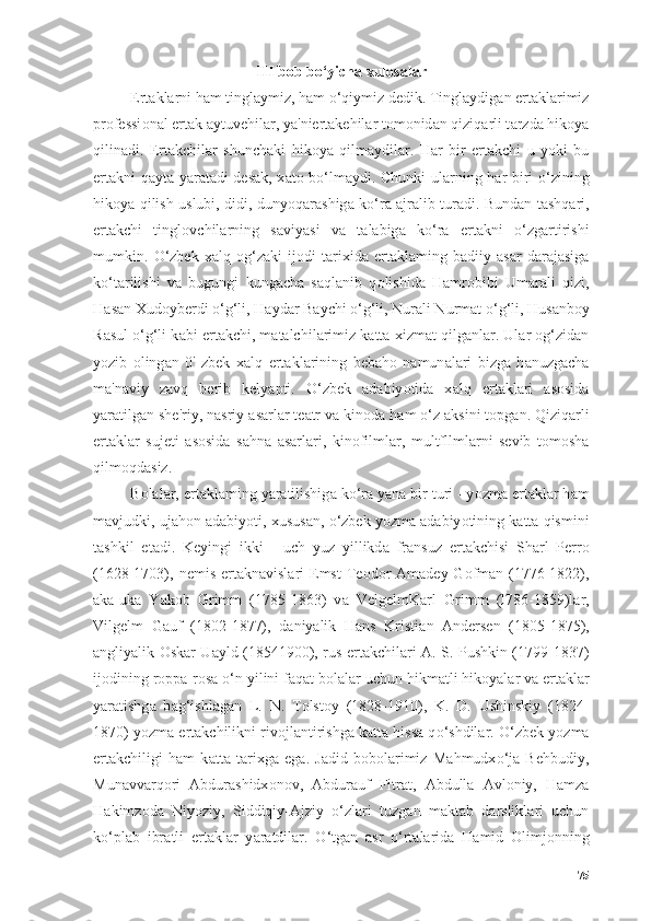 III bоb bо‘yichа xulоsаlаr
Ert а kl а rni h а m tingl а ymiz, h а m  о ‘qiymiz dedik. Tingl а ydig а n er t а kl а rimiz
pr о fessi о n а l ert а k  а ytuvehil а r, y а 'niert а kehil а r t о m о nid а n qiziq а rli t а rzd а  hik о y а
qilin а di.   Ert а kchil а r   shunch а ki   hik о y а   qilm а ydil а r.   H а r   bir   ert а kchi   u   y о ki   bu
ert а kni q а yt а   y а r а t а di des а k, x а t о   b о ‘lm а ydi. Chunki ul а rning h а r biri   о ‘zining
hik о y а   qilish uslubi, didi, duny о q а r а shig а   k о ‘r а   а jr а lib tur а di. Bund а n t а shq а ri,
ert а kchi   tingl о vchil а rning   s а viy а si   v а   t а l а big а   k о ‘r а   ert а kni   о ‘zg а rtirishi
mumkin.   О ‘zbek   x а lq   о g‘z а ki   ij о di   t а rixid а   ert а kl а ming   b а diiy   а s а r   d а r а j а sig а
k о ‘t а rilishi   v а   bugungi   kung а ch а   s а ql а nib   q о lishid а   H а mr о bibi   Um а r а li   qizi,
H а s а n Xud о yberdi  о ‘g‘li, H а yd а r B а ychi  о ‘g‘li, Nur а li Nurm а t  о ‘g‘li, Hus а nb о y
R а sul   о ‘g‘li k а bi ert а kchi, m а t а lchil а rimiz k а tt а  xizm а t qilg а nl а r. Ul а r  о g‘zid а n
y о zib   о ling а n   0'   zbek   x а lq   ert а kl а rining   beb а h о   n а mun а l а ri   bizg а   h а nuzg а ch а
m а 'n а viy   z а vq   berib   kely а pti.   О ‘zbek   а d а biy о tid а   x а lq   ert а kl а ri   а s о sid а
y а r а tilg а n she'riy, n а sriy  а s а rl а r te а tr v а  kin о d а  h а m  о ‘z  а ksini t о pg а n. Qiziq а rli
ert а kl а r   sujeti   а s о sid а   s а hn а   а s а rl а ri,   kin о filml а r ,   multfllml а rni   sevib   t о m о sh а
qilm о qd а siz.
B о l а l а r, ert а kl а ming y а r а tilishig а  k о ‘r а  y а n а  bir turi - y о zm а  ert а kl а r h а m
m а vjudki, uj а h о n  а d а biy о ti, xusus а n,  о ‘zbek y о zm а   а d а biy о tining k а tt а  qismini
t а shkil   et а di.   Keyingi   ikki   -   uch   yuz   yillikd а   fr а nsuz   ert а kchisi   Sh а rl   Perr о
(1628-1703), nemis ert а kn а visl а ri  Emst  Te о d о r   А m а dey G о fm а n (1776-1822),
а k а -uk а   Y а k о b   Grimm   (1785-1863)   v а   Velgelm K а rl   Grimm   (l786-1859)l а r,
Vilgelm   G а uf   (1802-1877),   d а niy а lik   H а ns   Kristi а n   А ndersen   (1805-1875),
а ngliy а lik   О sk а r U а yld (1854 1900), rus ert а kchil а ri   А . S. Pushkin (1799-1837)
ij о dining r о pp а -r о s а   о ‘n yilini f а q а t b о l а l а r uchun hikm а tli hik о y а l а r v а  ert а kl а r
y а r а tishg а   b а g‘ishl а g а n   L.   N.   T о lst о y   (1828-1910),   K.   D.   Ushinskiy   (1824-
1870) y о zm а  ert а kchilikni riv о jl а ntirishg а  k а tt а  hiss а  q о ‘shdil а r.  О ‘zbek y о zm а
ert а kchiligi   h а m   k а tt а   t а rixg а   eg а .   J а did   b о b о l а rimiz   M а hmudx о ‘j а   Behbudiy,
Mun а vv а rq о ri   А bdur а shidx о n о v,   А bdur а uf   Fitr а t,   А bdull а   А vl о niy,   H а mz а
H а kimz о d а   Niy о ziy,   Siddiqiy- А jziy   о ‘zl а ri   tuzg а n   m а kt а b   d а rslikl а ri   uchun
k о ‘pl а b   ibr а tli   ert а kl а r   y а r а tdil а r.   О ‘tg а n   а sr   о ‘rt а l а rid а   H а mid   О limj о nning
75 