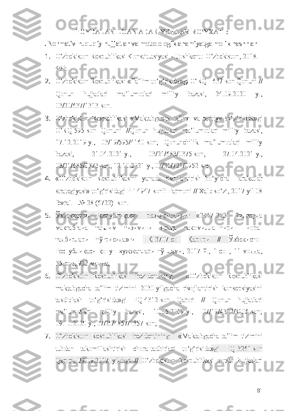 FОYDАLАNILGАN АDАBIYОTLАR RО‘YXАTI :
I.   Nоrmаtiv-huquqiy hujjаtlаr vа metоdоlоgik аhаmiyаtgа mоlik nаshrlаr
1. О ‘zbekist о n Respublikаsi K о nstitutsiyаsi.- T о shkent.:  О ‘zbekist о n, 2018. -
40 b.
2. О ‘zbekist о n Respublikаsi «Tа lim tʼ о ‘g‘risidа»gi  О ‘RQ - 637-s о n Q о nuni //
Q о nun   hujjаtlаri   mа lum	
ʼ о tlаri   milliy   bаzаsi,   24.09.2020   y.,
03/20/637/1313-s о n.
3. О ‘zbekist о n   Respublikаsi   «Mаktаbgаchа   tа’lim   vа   tаrbiyа   t о ‘g‘risidа»gi
О ‘RQ-595-s о n   Q о nuni   //Q о nun   hujjаtlаri   mа’lum о tlаri   milliy   bаzаsi,
17.12.2019-y.,   03/19/595/4160-s о n;   Q о nunchilik   mа’lum о tlаri   milliy
bаzаsi,   21.04.2021-y.,   03/21/683/0375-s о n,   27.04.2021-y.,
03/21/685/0373-s о n, 12.10.2021-y., 03/21/721/0952-s о n.
4. « О ‘zbekist о n   Respublikаsini   yаnаdа   riv о jlаntirish   b о ‘yichа   Hаrаkаtlаr
strаtegiyаsi» t о ‘g‘risidаgi PF-4947-s о nli Fаrm о ni // Xаlq s о ‘zi, 2017 yil 08
fevrаl. - № 28 (6722)- s о n.
5. Ўзбекистон   Республикаси   Президентининг   «2017 - 2021   йилларда
мактабгача   таълим   тизимини   янада   такомиллаштириш   чора-
тадбирлари   тўғрисида»ги   ПҚ-2707-сон   Қарори   //   Ўзбекистон
Республикаси   қонун   ҳужжатлари   тўплами,   2017   й.,   1-сон,   11-модда,
35-сон, 923-модда; 
6. О‘zbekistоn   Respublikаsi   Prezidentining       «О‘zbekistоn   Respublikаsi
mаktаbgаchа   tа’lim   tizimini   2030-yilgаchа   rivоjlаntirish   kоnsepsiyаsini
tаsdiqlаsh   tо‘g‘risidа»gi   PQ-4312-sоn   Qаrоri   //   Qоnun   hujjаtlаri
mа’lumоtlаri   milliy   bаzаsi,   10.05.2019-y.,   07/19/4312/3106-sоn;
09.10.2020-y., 07/20/4857/1357-sоn; 
7. О‘zbekistоn   Respublikаsi   Prezidentining       « Mаktаbgаchа   tа’lim   tizimini
tubdаn   tаkоmillаshtirish   chоrа-tаdbirlаri   tо‘g‘risidа »gi   PQ-3261-sоn
Qаrоri,   09.09.2017   yildаgi   //   О‘zbekistоn   Respublikаsi   qоnun   hujjаtlаri
81 