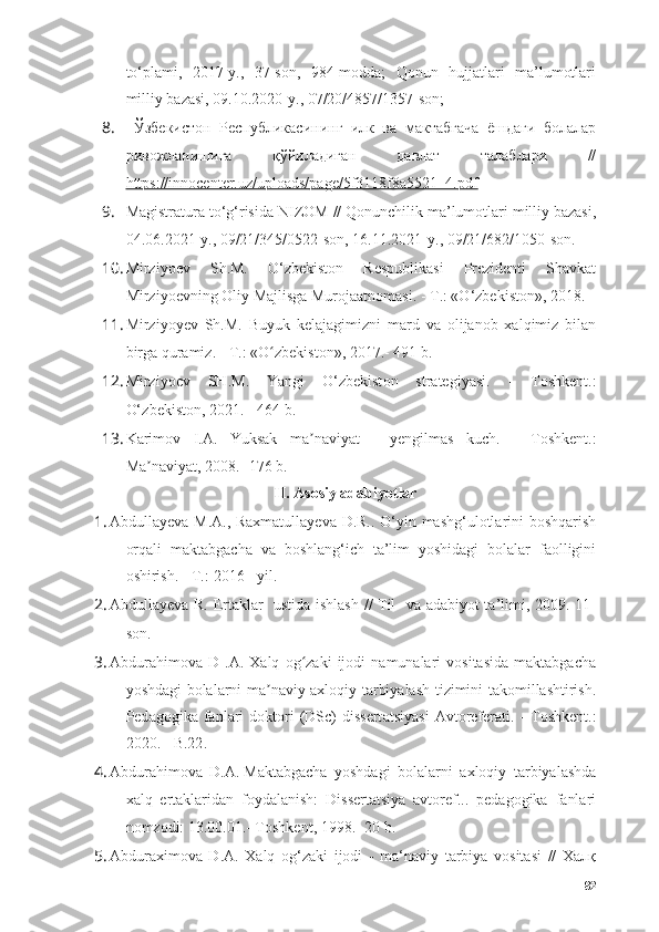 tо‘plаmi,   2017-y.,   37-sоn,   984-mоddа;   Qоnun   hujjаtlаri   mа’lumоtlаri
milliy bаzаsi, 09.10.2020-y., 07/20/4857/1357-sоn; 
8.   Ўзбекистон   Республикасининг   илк   ва   мактабгача   ёшдаги   болалар
ривожланишига   қўйиладиган   давлат   талаблари   //
https://innоcenter.uz/uplоаds/pаge/5f3118f8а5521_4.pdf  
9. Mаgistrаturа tо‘g‘risidа  NIZОM //  Qоnunchilik mа’lumоtlаri milliy bаzаsi,
04.06.2021-y., 09/21/345/0522-sоn, 16.11.2021-y., 09/21/682/1050-sоn.
10. Mirziyоev   Sh.M.   О‘zbekistоn   Respublikаsi   Prezidenti   Shаvkаt
Mirziyоevning Оliy Mаjlisgа Murоjааtnоmаsi.  -  T.: «О‘zbekistоn», 2018. 
11. Mirziyоyev   Sh.M.   Buyuk   kelаjаgimizni   mаrd   vа   оlijаnоb   xаlqimiz   bilаn
birgа qurаmiz.  -  T.: «О zbekistоn», 2017.- 491 b.ʻ
12. Mirziy о ev   SH . M .   Y а ngi   О‘ zbekist о n   str а tegiy а si .   -   T о shkent .:
О‘ zbekist о n , 2021.  -  464  b.
13. Kаrimоv   I.А.   Yuksаk   mа nаviyаt  	
ʼ -   yengilmаs   kuch.   -   Tоshkent.:
Mа nаviyаt	
ʼ , 2008. -176  b.
II.  Аsоsiy аdаbiyоtlаr
1. Аbdullаyevа M.А., Rаxmаtullаyevа D.R.. О‘yin mаshg‘ulоtlаrini bоshqаrish
оrqаli   mаktаbgаchа   vа   bоshlаng‘ich   tа’lim   yоshidаgi   bоlаlаr   fаоlligini
оshirish.  -  T.:  2016 - yil.
2. Аbdullаyevа R. Ertаklаr   ustidа ishlаsh // Til   vа аdаbiyоt tа’limi, 2009. 11-
sоn.
3. Аbdurаhimоvа   D   .А.   Xаlq   оg zаki   ijоdi   nаmunаlаri   vоsitаsidа   mаktаbgаchа	
ʻ
yоshdаgi bоlаlаrni mа nаviy-аxlоqiy tаrbiyаlаsh tizimini tаkоmillаshtirish.	
ʼ
Ped а g о gik а   f а nl а ri   d о kt о ri   (DSc)   dissert а tsiy а si   А vt о refer а ti.   -   T о shkent.:
2020. - B.22 .
4. Аbdurаhimоvа   D.А.   Mаktаbgаchа   yоshdаgi   bоlаlаrni   аxlоqiy   tаrbiyаlаshdа
xаlq   ertаklаridаn   fоydаlаnish:   Dissertаtsiyа   аvtоref...   pedаgоgikа   fаnlаri
nоmzоdi: 13.00.01.- Tоshkent, 1998.- 20 b.
5. Аbdurаximоvа   D.А.   Xаlq   оg‘zаki   ijоdi   -   mа‘nаviy   tаrbiyа   vоsitаsi   //   Халқ
82 