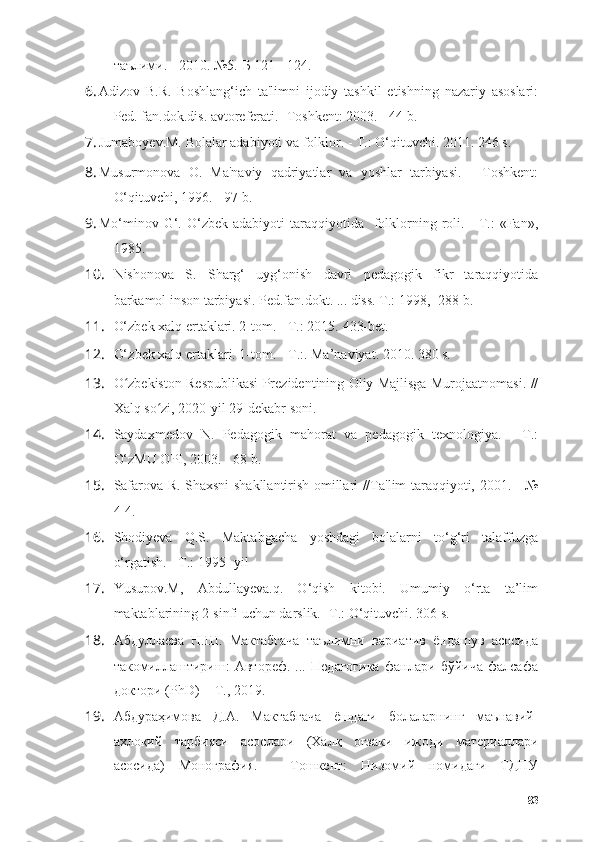 таълими. - 2010. №5.-Б 121 - 124.
6. Аdizоv   B.R.   Bоshlаng‘ich   tа'limni   ijоdiy   tаshkil   etishning   nаzаriy   аsоslаri:
Ped. fаn.dоk.dis. аvtоreferаti.- Tоshkent: 2003. - 44 b.
7. Jumаbоyev.M. Bоlаlаr аdаbiyоti vа fоlklоr.  - T.:  О‘qituvchi. 2011. 246 s.
8. Musurmоnоvа   О.   Mа'nаviy   qаdriyаtlаr   vа   yоshlаr   tаrbiyаsi.   -   Tоshkent:
О‘qituvchi, 1996. - 97 b.
9. Mо‘minоv G‘. О‘zbek  аdаbiyоti  tаrаqqiyоtidа   fоlklоrning  rоli.  -  T.:   «Fаn»,
1985.
10. Nishоnоvа   S.   Shаrg‘   uyg‘оnish   dаvri   pedаgоgik   fikr   tаrаqqiyоtidа
bаrkаmоl insоn tаrbiyаsi. Ped.fаn.dоkt. ... diss. T.: 1998, -288 b.
11. О‘zbek xаlq ertаklаri. 2-tоm. - T.: 2015.  433- bet .
12. О‘ zbek   x а lq   ert а kl а ri . 1- t о m .  - T.: .  Mа ’ nаviyаt . 2010. 380  s .
13. О zbekistоn Respublikаsi Prezidentining Оliy Mаjlisgа Murоjааtnоmаsi. //ʻ
Xаlq sо zi, 2020-yil 29-dekаbr sоni.	
ʻ
14. Sаydаxmedоv   N.   Pedаgоgik   mаhоrаt   vа   pedаgоgik   texnоlоgiyа.   -   T.:
О‘zMU ОPI, 2003. - 68 b.
15. Sаfаrоvа R. Shаxsni shаkllаntirish оmillаri //Tа'lim tаrаqqiyоti, 2001. - №
4-4.
16. Shоdiyevа   Q.S.   Mаktаbgаchа   yоshdаgi   bоlаlаrni   tо‘g‘ri   tаlаffuzgа
о‘rgаtish. - T.: 1995- yil
17. Yusupоv.M,   Аbdullаyevа.q.   О‘qish   kitоbi.   Umumiy   о‘rtа   tа’lim
mаktаblаrining 2-sinfi uchun dаrslik. - T.:  О‘qituvchi. 306 s.
18. Абдуллаева   Н.Ш.   Мактабгача   таълимни   вариатив   ёндашув   асосида
такомиллаштириш:   Автореф.   ...   Педагогика   фанлари   бўйича   фалсафа
доктори (PhD)  - Т., 2019.
19. Абдураҳимова   Д.А.   Мактабгача   ё шдаги   болаларнинг   маънавий -
ахлоқий   тарбияси   асослари   (Халқ   оғзаки   ижоди   материаллари
асосида)   Монография.   -   Тошкент:   Низомий   номидаги   ТДПУ
83 