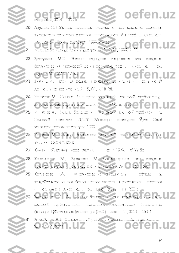 нашри ё ти, 2016. -  200 б.
20. Акулова   О.В.Устное     народное     творчество     как     средство     развития
выразительности речи старших дошкольников. Автореф. … дисс. кан.
пед. наук.    -  Санк-Петербург.: 1999.-49 с.;
21. Болалар боғчасида таълим дастури.  -   Т., 1993, 1999, 2000.
22. Братухина   М.Н.   Устное   народное   творчества   как   средство
формирования   творческой   активности.   Автореф.   …     дисс.     кан.    пед.
наук.  –   М.:  2000.-47  с.;
23. Зимина   И.   Народная   сказка   в   системе   воспитания   дошкольников//
Дошкольное воспитание, 2005,№1,С. 18-28.
24. Иномова   М.     Оилада     болаларни     маънавий-     ахлоқий     тарбиялашда
миллий қадриятлардан фойдаланиш.  -  Т., «Фан», 1995.
25. Иномова М.  Оилада  болаларнинг  маънавий-  ахлоқий  тарбияси.  -  Т.,
Низомий     номидаги     ТДПУ.     Махпират     номидаги     Ўрта     Осиё
халқлари  тарихи институти. 1999.
26. Иномова   М..     Оилада     болаларни     маънавий-     ахлоқий     тарбиялашда
миллий  қадриятлардан
27. Кичкинтойлар учун хрестоматия .  -  Тошкент. 1979 .   -  76- 77  бет
28. Корепанова   М.,   Брежнева   М.   Сказкотеропия   как   средство
самопознания //Дошкольное воспитание, 2008.,№1. - С. 53 - 58.
29. Котлякова   Т.А.     Формирование   выразительного   образа   под
воздействием   малых   фольклорных   жанров   в   рисовании     старших
дошкольников.  Дисс.  кан.  пед.  наук.   -  Ульяновск.:2001;
30. Мардонова     Г.     А.     Оилада   болаларни   алла   воситасида   маънавий-
ахлоқий   тарбиялашнинг   педагогик   имкониятлари.   Педагогика
фанлари   бўйича   фалсафа   доктори  (PhD) .  дисс .  -  Т ., 2019. - 159-6.
31. Михайлова А.Я. Современный ребенок и сказка: проблемы диалога. -
М.: ВЦХТ, 2002.
84 