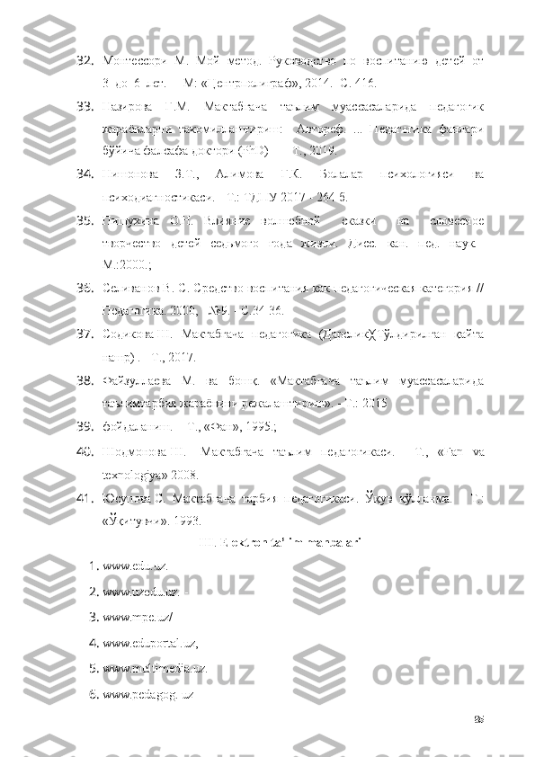 32. Монтессори  М.  Мой  метод.  Руководство  по  воспитанию  детей  от
3  до  6  лет.  -  М: «Центрполиграф», 2014. -С. 416.
33. Назирова   Г.М.   Мактабгача   таълим   муассасаларида   педагогик
жараёнларни   такомиллаштириш:     Автореф.   ...   Педагогика   фанлари
бўйича фалсафа доктори (PhD)    -  Т., 2019.
34. Нишонова     З.Т.,     Алимова     Г.К.     Болалар     психологияси     ва
психодиагностикаси.  -  Т.: ТДПУ 2017 - 264 б.
35. Пишухина   О.Н.   Влияние   волшебной     сказки     на     словесное
творчество     детей     седьмого     года     жизни.     Дисс.     кан.     пед.     наук.–
М.:2000.;
36. Селиванов В. С. Средство воспитания как педагогическая категория //
Педагогика. 2000, - №9. - С.34-36.
37. Содикова Ш.   Мактабгача   педагогика   (Дарслик)(Тўлдирилган   қайта
нашр) .  -  Т., 2017.
38. Файзуллаева   М.   ва   бошқ.   «Мактабгача   таълим   муассасаларида
таълимтарбия жараёнини режалаштириш».  -  T.: 2015
39. фойдаланиш.  -   Т., «Фан», 1995.;
40. Шодмонова   Ш.       Мактабгача     таълим     педагогикаси.   -     Т.,     « F а n     v а
texn о l о giy а» 2008.
41. Юсупова  C .  Мактабгача  тарбия  педагогикаси.  Ўқув  қўлланма.   -   Т.:
«Ўқитувчи». 1993.
III .  Elektrоn tа’lim mаnbаlаri
1. www.edu.uz.  - 
2. www.uzedu.uz.  - 
3. www.mpe.uz/
4. www.edupоrtаl.uz, 
5. www.multimediа.uz.
6. www.pedаgоg. uz 
85 