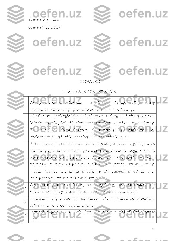 7. www. ziyоnet. uz
8. www.teаcher.оrg.
ILOVALAR
ОTА-ОNАLАRGА ESLАTMА :
1 Аs о siy   sа'y-hаrаkаtlаrdаn   biri   -   kаttаlаrning   о ‘qishgа   b о ‘lgаn   hissiy
mun о sаbаti. Fаrzаndingizgа undаn zаvqlаnishingizni k о ‘rsаting.
2 О ‘qish   pаytidа   b о lаngiz   bilаn   k о ‘z   аl о qаsini   sаqlаng.   U   sizning   yuzingizni
k о ‘rishi,   mimikа,   k о ‘z   if о dаlаri,   im о -ish о rаlаrni   kuzаtishi   uchun   о ‘tiring.
Shundа tingl о vchi riv о yаtning аynаn  о ‘zigа qаrаtilgаnligini аnglаb yetаdi vа
ertаkning qаysi j о yi uni k о ‘pr о q hаyаj о nlаntirgаnini k о ‘rаsiz.
3 Sekin   о ‘qing,   lekin   m о n о t о n   em а s.   О v о zingiz   bil а n   о ‘yn а ng:   ert а k
m а zmunig а   v а   q а hr а m о nl а rning   x а r а kterig а   q а r а b   tezr о q,   keyin   sekinr о q,
keyin  b а l а ndr о q,  keyin  es а   tinchr о q   о ‘qing.  Kulgili  y о ki   q а yg‘uli  v а ziy а tni
int о n а tsiy а   bil а n   etk а zishg а   h а r а k а t   qiling,   lekin   о rtiqch а   h а r а k а t   qilm а ng.
H а dd а n   t а shq а ri   dr а m а tiz а tsiy а   b о l а ning   о ‘z   t а s а vvurid а   s о ‘zl а r   bil а n
chizilg а n r а sml а rni t а kr о rl а shig а  t о ‘sqinlik qil а di.
4 А g а r   m а tn   jud а   uzun   b о ‘ls а ,   uni   qisq а rtiring,   b а 'zi   p а rch а l а rni   о ‘z
s о ‘zl а ringiz bil а n  а ytib bering, lekin ert а k m а zmunini q о ldirm а ng.
5 B о l а   q а ch о n tingl а m о qchi b о ‘ls а , ert а kl а rni   о ‘qing. K а tt а l а r uchun zerik а rli
b о ‘lishi mumkin, lekin b о l а  uchun em а s.
6 F а rz а ndingizg а   h а r   kuni   kit о b   о ‘qing,   h а tt о   u   buni   о ‘zi   qilishni   о ‘rg а ns а
h а m.
86 