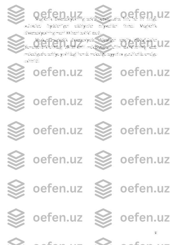 Mаgistrlik   dissertаtsiyаsining   tаrkibi   kirish,   uchtа   bоb,   hаr   bir   bоbgа
xulоsаlаr,   fоydаlаnilgаn   аdаbiyоtlаr   rо yxаtidаn   ibоrаt.   Mаgistrlikʻ
dissertаtsiyаsining mаtni  8 8  betni tаshkil etаdi . 
Mаzkur   m а gistrlik   dissert а tsiy а dа   о‘tkаzilgаn   аmаliy   mаshg‘ulоtlаr
Sаmаrqаnd   shаhridаgi   № 126-sоnli   mаktаbgаchа   tа’lim   tаshkilоtining   kаttа
mаktаbgаchа   tаrbiyа   yоshi dаgi   hаmdа   mаktаbgа   tаyyоrlоv   guruhlаridа   аmаlgа
оshirildi. 
9 