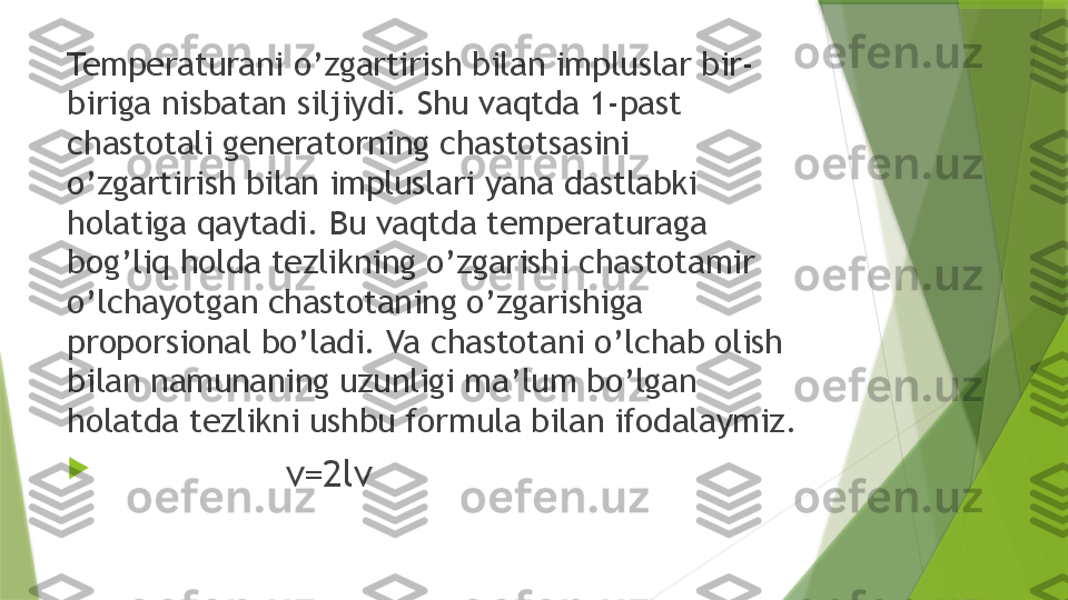 Temperaturani o’zgartirish bilan impluslar bir-
biriga nisbatan siljiydi. Shu vaqtda 1-past 
chastotali generatorning chastotsasini 
o’zgartirish bilan impluslari yana dastlabki 
holatiga qaytadi. Bu vaqtda temperaturaga 
bog’liq holda tezlikning o’zgarishi chastotamir 
o’lchayotgan chastotaning o’zgarishiga 
proporsional bo’ladi. Va chastotani o’lchab olish 
bilan namunaning uzunligi ma’lum bo’lgan 
holatda tezlikni ushbu formula bilan ifodalaymiz.

                    v=2 lν                 