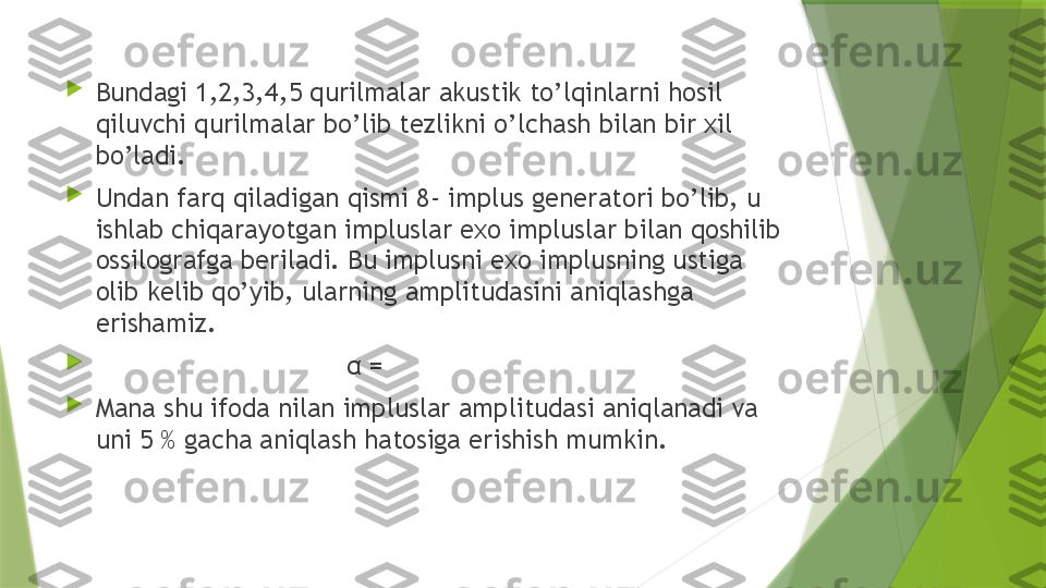 
Bundagi 1,2,3,4,5 qurilmalar akustik to’lqinlarni hosil 
qiluvchi qurilmalar bo’lib tezlikni o’lchash bilan bir xil 
bo’ladi. 

Undan farq qiladigan qismi 8- implus generatori bo’lib, u 
ishlab chiqarayotgan impluslar exo impluslar bilan qoshilib 
ossilografga beriladi. Bu implusni exo implusning ustiga 
olib kelib qo’yib, ularning amplitudasini aniqlashga 
erishamiz.

                                  α = 

Mana shu ifoda nilan impluslar amplitudasi aniqlanadi va 
uni 5 % gacha aniqlash hatosiga erishish mumkin.                 