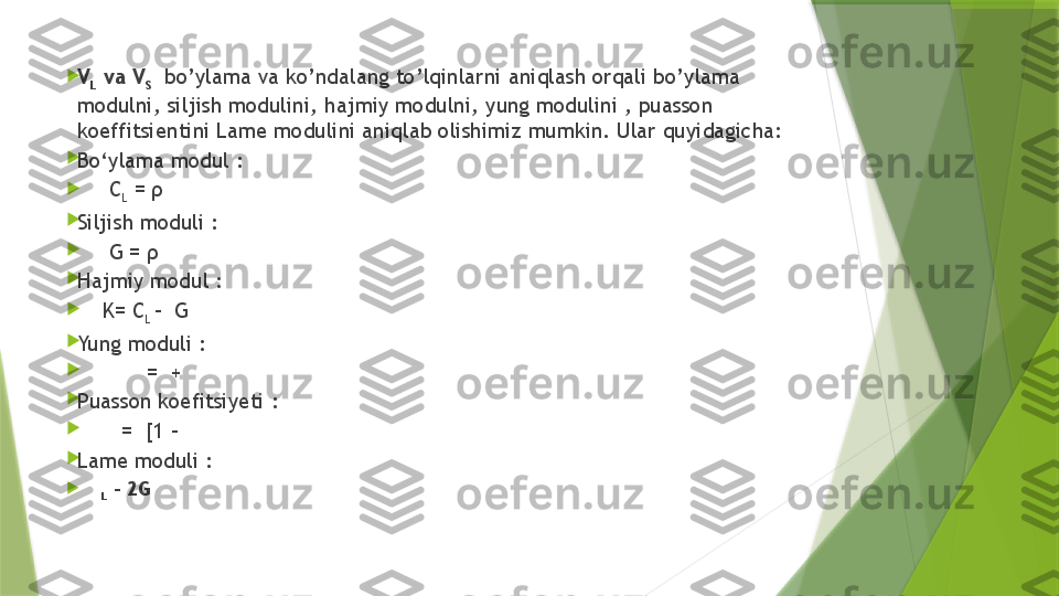 
V
L  va V
S     bo’ylama va ko’ndalang to’lqinlarni aniqlash orqali bo’ylama 
modulni, siljish modulini, hajmiy modulni, yung modulini , puasson 
koeffitsientini Lame modulini aniqlab olishimiz mumkin. Ular quyidagicha:

Bo‘ylama modul :

      C
L  = ρ                                                                   

Siljish moduli :

      G = ρ                                                     

Hajmiy modul :

     K= C
L  -  G                                              

Yung moduli : 

            =  +                                    

Puasson koefitsiyeti :

        =  [1 -                            

Lame moduli :

    
L  – 2G                  