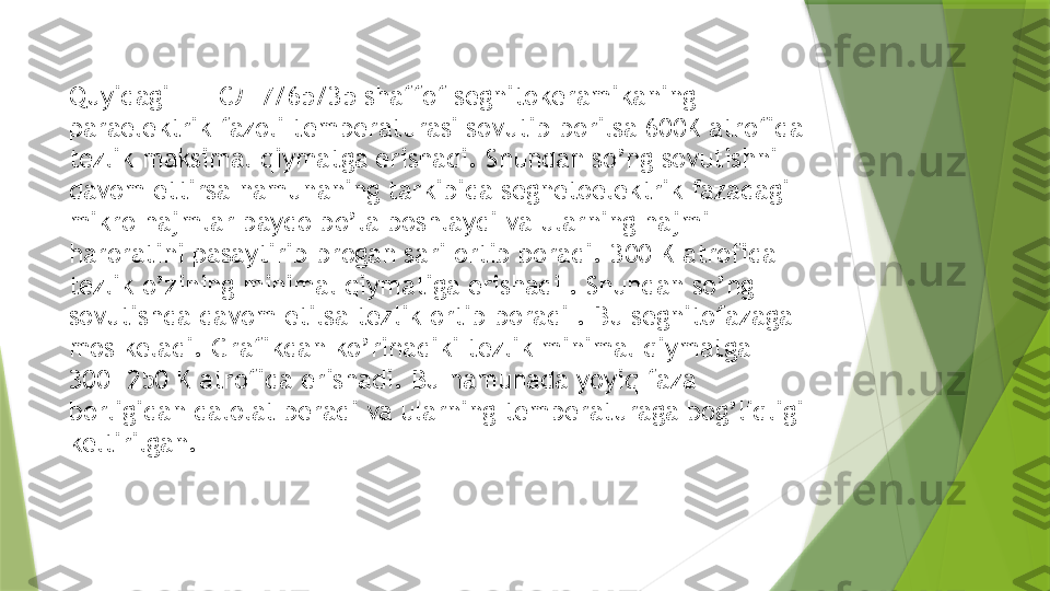 Quyidagi   ЦТСЛ 7/65/35   shaffof segnitokeramikani ng 
paraelektrik fazoli temperaturasi sovutib borilsa 600K atrofida 
tezlik maksimal qiymatga erishadi. Shundan so’ng sovutishni 
davom ettirsa namunaning tarkibida segnetoelektrik fazadagi 
mikro hajmlar paydo bo’la boshlaydi va ularning hajmi 
haroratini pasaytirib brogan sari ortib boradi. 300 K atrofida 
tezlik o’zining minimal qiymatiga erishadi . Shundan so’ng 
sovutishda davom etilsa tezlik ortib boradi . Bu segnitofazaga 
mos keladi. Grafikdan ko’rinadiki tezlik minimal qiymatga 
300- 250 K atrofida erishadi. Bu namunada yoyiq faza 
borligidan dalolat beradi va ularning temperaturaga bog’liqligi 
keltirilgan.                    