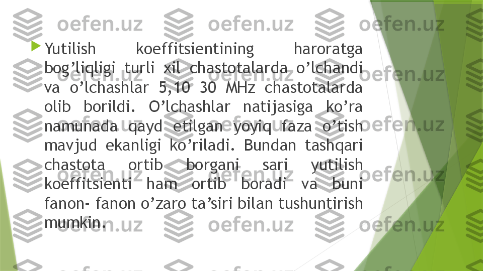 
Yutilish  koeffitsientining  haroratga 
bog’liqligi  turli  xil  chastotalarda  o’lchandi 
va  o’lchashlar  5,10  30  MHz  chastotalarda 
olib  borildi.  O’lchashlar  natijasiga  ko’ra 
namunada  qayd  etilgan  yoyiq  faza  o’tish 
mavjud  ekanligi  ko’riladi.  Bundan  tashqari 
chastota  ortib  borgani  sari  yutilish 
koeffitsienti  ham  ortib  boradi  va  buni 
fanon- fanon o’zaro ta’siri bilan tushuntirish 
mumkin.                 