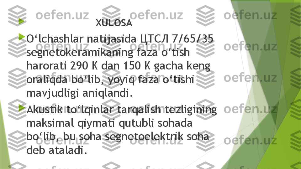 
                         XULOSA

O‘lchashlar natijasida ЦТСЛ 7/65/35 
segnetokeramikaning faza o‘tish 
harorati 290 K dan 150 K gacha keng 
oraliqda bo‘lib, yoyiq faza o‘tishi 
mavjudligi aniqlandi.

Akustik to‘lqinlar tarqalish tezligining 
maksimal qiymati qutubli sohada 
bo‘lib, bu soha segnetoelektrik soha 
deb ataladi.                 