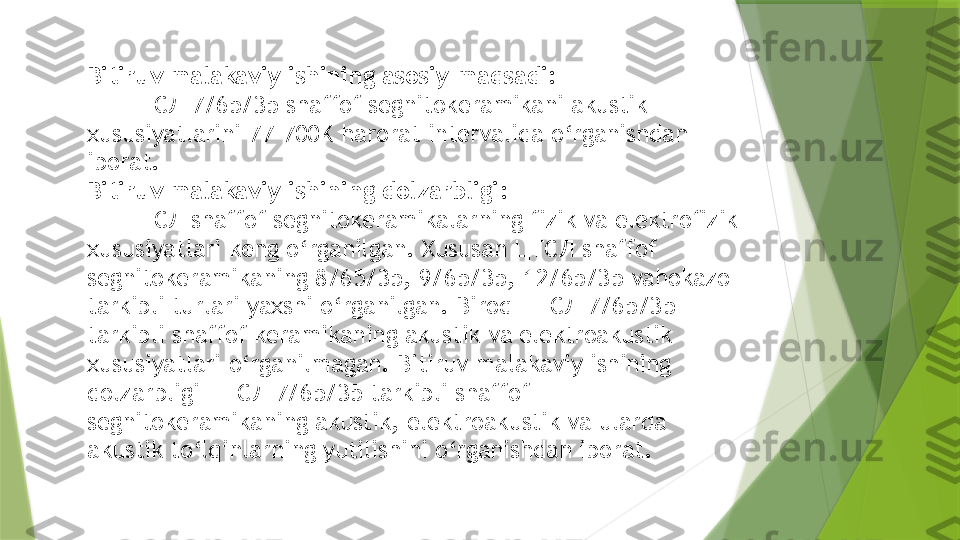 Bitiruv malakaviy ishining asosiy maqsadi: 
      ЦТСЛ 7/65/35   shaffof segnitokeramikani akustik 
xususiyatlarini 77-700K harorat intervalida o‘rganishdan 
iborat.
Bitiruv malakaviy ishining dolzarbligi:
       ЦТСЛ shaffof segnitokeramikalarning fizik va elektrofizik 
xususiyatlari keng o‘rganilgan. Xususan ЦТСЛ shaffof 
segnitokeramikaning 8/65/35, 9/65/35, 12/65/35 vahokazo 
tarkibli turlari yaxshi o‘rganilgan. Biroq ЦТСЛ 7/65/35 
tarkibli shaffof keramikaning akustik va elektroakustik 
xususiyatlari o‘rganilmagan. Bitiruv malakaviy ishining 
dolzarbligi ЦТСЛ 7/65/35 tarkibli shaffof 
segnitokeramikaning akustik, elektroakustik va ularda 
akustik to‘lqinlarning yutilishini o‘rganishdan iborat.                 