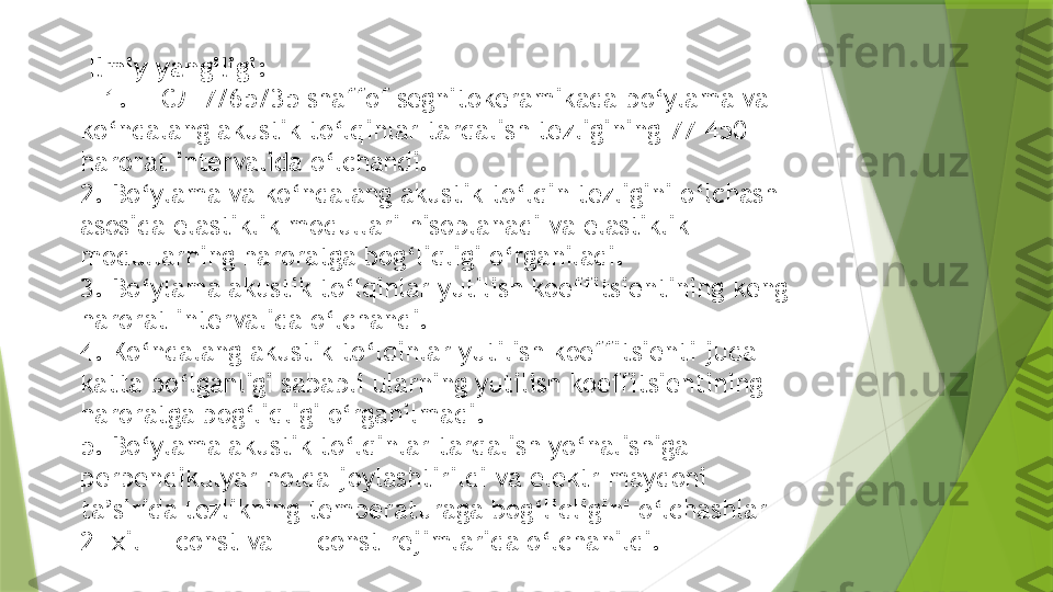   Ilmiy yangiligi:
    1.ЦТСЛ 7/65/35 shaffof segnitokeramikada bo‘ylama va 
ko‘ndalang akustik to‘lqinlar tarqalish tezligining 77-450 
harorat intervalida o‘lchandi.
2. Bo‘ylama va ko‘ndalang akustik to‘lqin tezligini o‘lchash 
asosida elastiklik modullari hisoblanadi va elastiklik 
modullarning haroratga bog‘liqligi o‘rganiladi.
3. Bo‘ylama akustik to‘lqinlar yutilish koeffitsientining keng 
harorat intervalida o‘lchandi.
4. Ko‘ndalang akustik to‘lqinlar yutilish koeffitsienti juda 
katta bo‘lganligi sababli ularning yutilish koeffitsientining 
haroratga bog‘liqligi o‘rganilmadi.
5. Bo‘ylama akustik to‘lqinlar tarqalish yo‘nalishiga
perpendikulyar holda joylashtirildi va elektr maydoni 
ta’sirida tezlikning temperaturaga bog‘liqligini o‘lchashlar 
2- xil E=const va T= const rejimlarida o‘lchanildi.                 