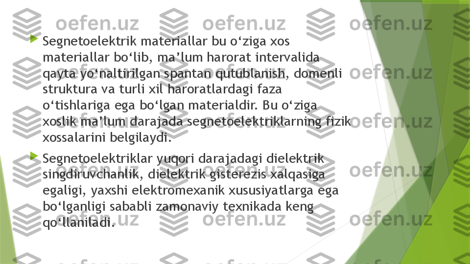 
Segnetoelektrik materiallar bu o‘ziga xos 
materiallar bo‘lib, ma’lum harorat intervalida 
qayta yo‘naltirilgan spantan qutublanish, domenli 
struktura va turli xil haroratlardagi faza 
o‘tishlariga ega bo‘lgan materialdir. Bu o‘ziga 
xoslik ma’lum darajada segnetoelektriklarning fizik 
xossalarini belgilaydi. 

Segnetoelektriklar yuqori darajadagi dielektrik 
singdiruvchanlik, dielektrik gisterezis xalqasiga 
egaligi, yaxshi elektromexanik xususiyatlarga ega 
bo‘lganligi sababli zamonaviy texnikada keng 
qo‘llaniladi.                 