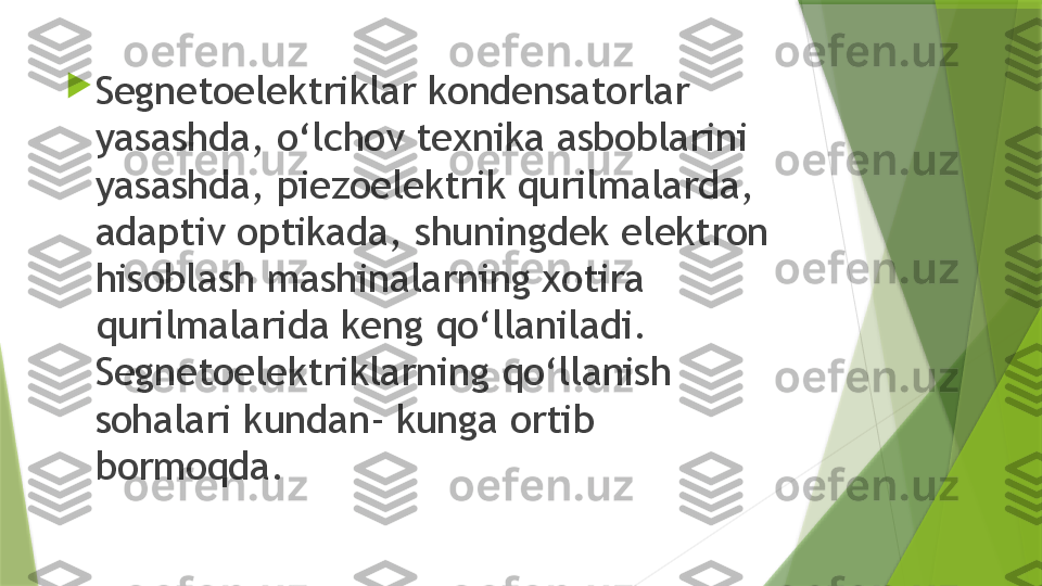 
Segnetoelektriklar kondensatorlar 
yasashda, o‘lchov texnika asboblarini 
yasashda, piezoelektrik qurilmalarda, 
adaptiv optikada, shuningdek elektron 
hisoblash mashinalarning xotira 
qurilmalarida keng qo‘llaniladi. 
Segnetoelektriklarning qo‘llanish 
sohalari kundan- kunga ortib 
bormoqda.                 