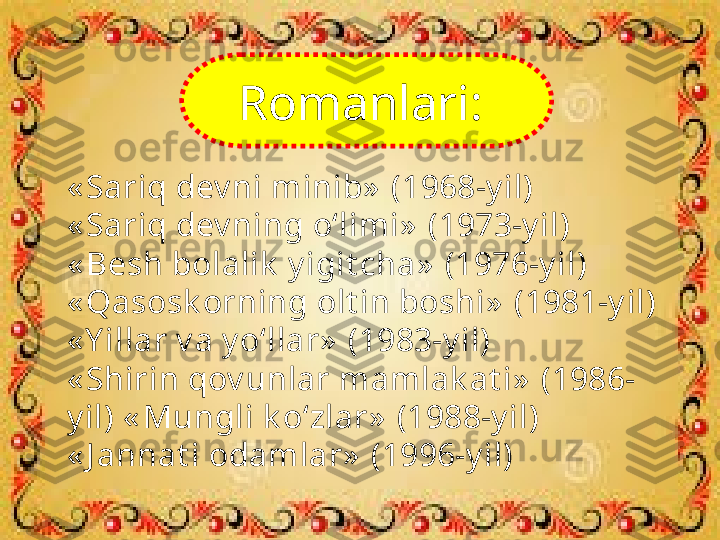 « Sariq dev ni minib»  (1968-y il)
« Sariq dev ning o‘limi»  (1973-y il)
« Besh bolalik  y igit cha»  (1976-y il) 
« Qasosk orning olt in boshi»  (1981-y il) 
« Y illar v a y o‘llar»  (1983-y il)
« Shirin qov unlar mamlak at i»  (1986-
y il) « Mungli k o‘zlar»  (1988-y il)
« J annat i odamlar»  (1996-y il) Romanlari:    