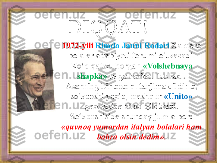 DIQQAT!
1972-yili   Rimda Janni Rodari  Xalqaro 
bolalar adabiyoti forumi o‘tkazadi. 
Ko‘p qatori borgan  «Volshebnaya 
shapka»  unga ma’qul tushadi. 
Asarning bir bobini tarjima qildirib, 
so‘zboshi yozib, mashhur  «Unito» 
gazetasida e’lon qildiradi. 
So‘zboshisida shunday jumla bor: 
«quvnoq yumordan italyan bolalari ham 
bahra olsin dedim».   