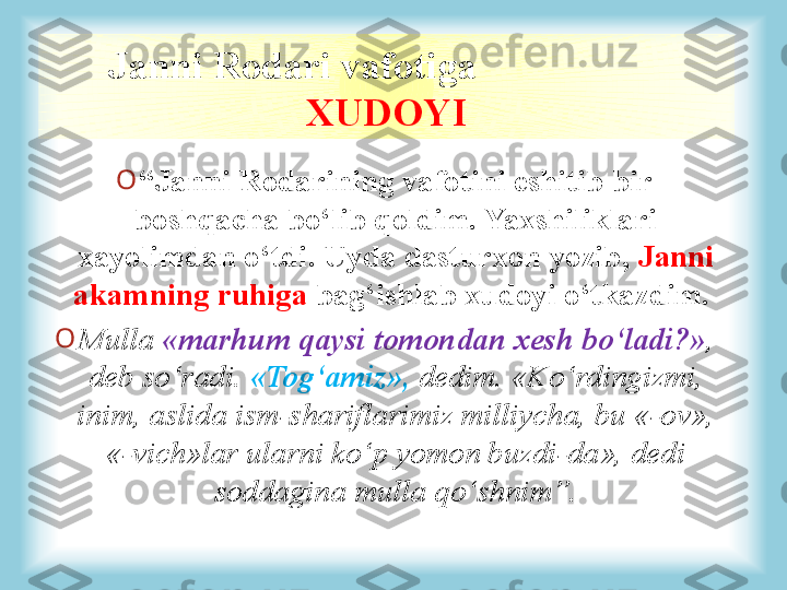 Janni Rodari vafotiga                    
XUDOYI
O
“ Janni Rodarining vafotini eshitib bir 
boshqacha bo‘lib qoldim. Yaxshiliklari 
xayolimdan o‘tdi. Uyda dasturxon yozib,  Janni 
akamning ruhiga  bag‘ishlab xudoyi o‘tkazdim. 
O
Mulla  «marhum qaysi tomondan xesh bo‘ladi?» , 
deb so‘radi.  «Tog‘amiz»,  dedim. «Ko‘rdingizmi, 
inim, aslida ism-shariflarimiz milliycha, bu «-ov», 
«-vich»lar ularni ko‘p yomon buzdi-da», dedi 
soddagina mulla qo‘shnim”.   