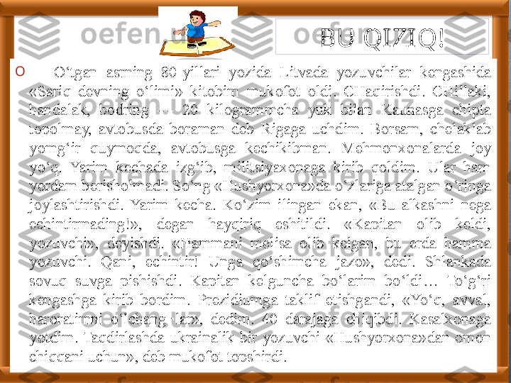 O
—  O‘tgan  asrning  80-yillari  yozida  Litvada  yozuvchilar  kengashida 
«Sariq  devning  o‘limi»  kitobim  mukofot  oldi.  CHaqirishdi.  CHillaki, 
handalak,  bodring  —  20  kilogrammcha  yuk  bilan  Kaunasga  chipta 
topolmay,  avtobusda  boraman  deb  Rigaga  uchdim.  Borsam,  chelaklab 
yomg‘ir  quymoqda,  avtobusga  kechikibman.  Mehmonxonalarda  joy 
yo‘q.  Yarim  kechada  izg‘ib,  militsiyaxonaga  kirib  qoldim.  Ular  ham 
yordam berisholmadi. So‘ng «Hushyorxona»da o‘zlariga atalgan o‘ringa 
joylashtirishdi.  Yarim  kecha.  Ko‘zim  ilingan  ekan,  «Bu  alkashni  nega 
echintirmading!»,  degan  hayqiriq  eshitildi.  «Kapitan  olib  keldi, 
yozuvchi»,  deyishdi.  «Hammani  melisa  olib  kelgan,  bu  erda  hamma 
yozuvchi.  Qani,  echintir!  Unga  qo‘shimcha  jazo»,  dedi.  Shlankada 
sovuq  suvga  pishishdi.  Kapitan  kelguncha  bo‘larim  bo‘ldi…  To‘g‘ri 
kengashga  kirib  bordim.  Prezidiumga  taklif  etishgandi,  «Yo‘q,  avval, 
haroratimni  o‘lchang¬lar»,  dedim.  40  darajaga  chiqibdi.  Kasalxonaga 
yotdim.  Taqdirlashda  ukrainalik  bir  yozuvchi  «Hushyorxona»dan  omon 
chiqqani uchun», deb mukofot topshirdi. BU QIZI Q!   