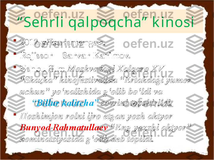 “ Sehrli qalpoqcha”  k inosi

2012-yilda ishlangan.

Rejissor – Sarvar Karimov.

Ushbu film  Moskvadagi Xalqaro XV 
“Skazka” kinofestivalida “Ertakdagi yumor 
uchun” yo‘nalishida g‘olib bo‘ldi va               
      “Billur kalitcha”  sovrini topshirildi. 

Hoshimjon rolni ijro etgan yosh aktyor 
Bunyod Rahmatullaev  “Eng yaxshi aktyor” 
nominatsiyasida g‘olib deb topildi.   