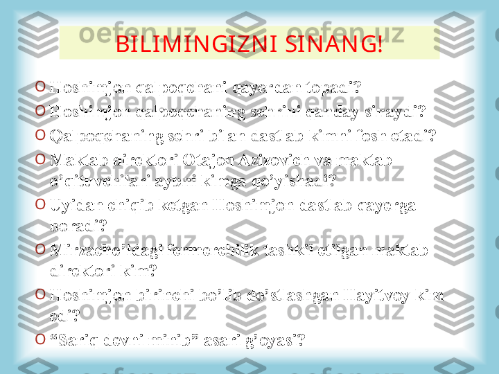 BI LI MI N GI ZN I  SI N A N G!
O
Hoshimjon qalpoqchani qayerdan topadi? 
O
Hoshimjon qalpoqchaning sehrini qanday sinaydi?
O
Qalpoqchaning sehri bilan dastlab kimni fosh etadi?
O
Maktab direktori Otajon Azizovich va maktab 
o’qituvchilari aybni kimga qo’yishadi? 
O
Uyidan chiqib ketgan Hoshimjon dastlab qayerga 
boradi?
O
Mirzacho’ldagi fermerchilik tashkil etilgan maktab 
direktori  kim ?
O
Hoshimjon birinchi bo’lib do’stlashgan Hayitvoy kim 
edi?
O
“ Sariq devni minib” asari g’oyasi?   