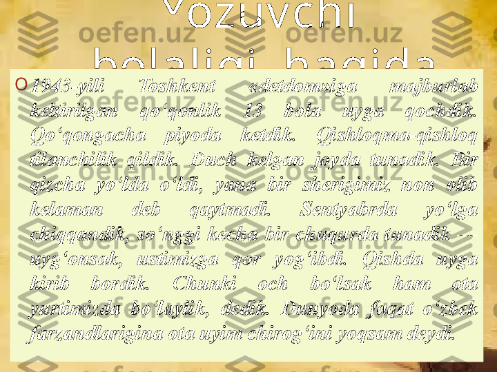 Yo z uv chi  
bolaligi  haqida
O
1943 - yili  Toshkent  «detdom»iga  majburlab 
keltirilgan  qo‘qonlik  13  bola  uyga  qochdik. 
Qo‘qongacha  piyoda  ketdik.  Qishloqma-qishloq 
tilanchilik  qildik.  Duch  kelgan  joyda  tunadik.  Bir 
qizcha  yo‘lda  o‘ldi,  yana  bir  sherigimiz  non  olib 
kelaman  deb  qaytmadi.  Sentyabrda  yo‘lga 
chiqqandik,  so‘nggi  kecha  bir  chuqurda  tunadik  — 
uyg‘onsak,  ustimizga  qor  yog‘ibdi.  Qishda  uyga 
kirib  bordik.  Chunki  och  bo‘lsak  ham  ota 
yurtimizda  bo‘laylik,  dedik.  Dunyoda  faqat  o‘zbek 
farzandlarigina ota uyim chirog‘ini yoqsam deydi.   