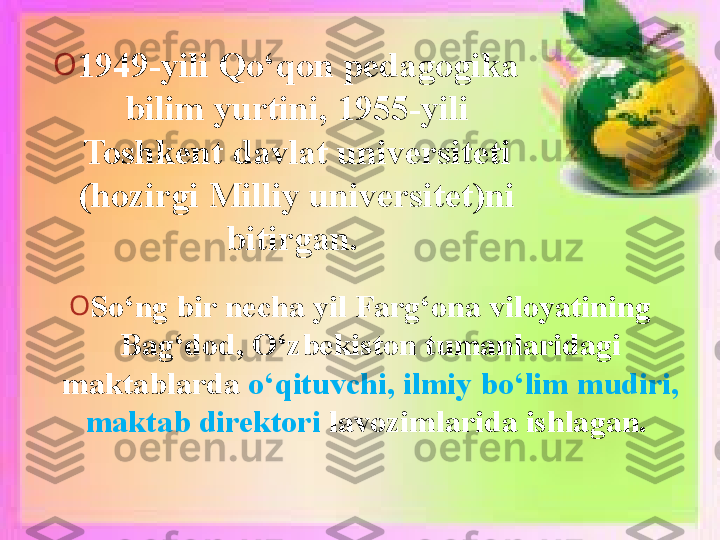 O
1949-yili Qo‘qon pedagogika 
bilim yurtini, 1955-yili 
Toshkent davlat universiteti 
(hozirgi Milliy universitet)ni 
bitirgan. 
O
So‘ng bir necha yil Farg‘ona viloyatining 
Bag‘dod, O‘zbekiston tumanlaridagi 
maktablarda  o‘qituvchi, ilmiy bo‘lim mudiri, 
maktab direktori  lavozimlarida ishlagan.    